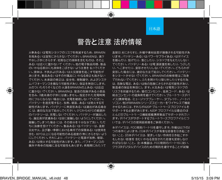 火事あるいは電気ショックのリスクを削減するため、BRAVENを雨あるいは湿気にさらさないでください。BRAVENは 、滴 下や水しぶきにさらさず、花 瓶などの 液体を含むもの は、その上あるいは近くに置かないで ください。他の電子製品同様、製品のいかなる部分にも液体をこぼさないよう注意を 払ってください。液体は、不良および/あるいは火災被害を起こす可能性がありま す。製 品あ るい はその 付属品にいかなる修正も 施さな いでください。未承認の 修正は、安全性、規制遵守、およびシステムパフォーマンスを損なう可能性があり、保証を無効にします。火のついたろうそくなどの 火源をBRAVENの上あるいは近辺に置 かないでください。BRAVENは、窒息の危険がある小部品を含み、3歳未満の子供には適しません。指定された充電時間内にフルにならない場合には、充電を継続しないでください。バ ッ テ リ ー を 過 充 電 す る と 、加 熱 、破 裂 、あ る い は 発 火 す る 可能性があります。バッテリーに熱変形あるいは漏出がある場合に は、適切な方法で処分してください。0°Cから40°Cの範囲外のバッテリーは、充電しないでください。バッテリーが漏出したら 、漏 出 液 が 皮 膚 あ る い は 目 に 接 触 し な い よ う に してく だ さ い 。接触してしまった場合 には、その部分を十分な水で洗い、ただちに治療を受けてください。製品あるいはバッテリーは、直射日光や火、及び暑い季節における車内での保管あるいは使用を含む、60°C以上になる可能性のある過度の 熱にさらさないようにしてください。それにより、バッテリーと電源 が加熱、破裂、あるいは発火する可能性があります。また、パフォーマンスの損 失 や 寿 命 の 短 縮 に 至 る 可 能 性 も あ り ま す 。長 期 間 に わ た っ て直射日 光にさらすと、外観や素材品質が損傷される可能性があります。バッテリーあるいはパワーサプライあるいはデバイスを踏んだり、投 げたり、落としたり、ショックを与えたりしないでください。バ ッテ リーあ るい は 電 源装 置を刺 したり、つぶしたり、へこませたり、変形させたりしないでください。どちらかが変形した場 合には、適切な方法で処分してください。バッテリーをショートさせないでください。BRAVENの点検修理はご自身で行わないでください。ふたを開けたり取り外したりする行為は、危険な電 圧、あるいは他の危険にさらされる可能性があり、製造者の保証を無効にし ます。火災あるいは電気ショックのリスクを回避するため、壁のコンセント、延長コード、あ るいは統合コンセントの過負荷を避けてください。ブルートゥースデバイス(携帯電話、ミュージックプレーヤー、タブレット、ノートパ ソ コ ン 、他 ) が BRAVEN シリーズスピーカーをワイヤレスで機能さ せ る た め に は 、そ れ ら が A2DP ブルートゥースプロファイルをサ ポートする 必 要 が あり ます。A2DP プロファイルは最近のほとんどのブルートゥ ース機 能搭載 携帯 製品でサポートされています。デバイスがサ ポートするブルートゥースプロファイルについては、デバイスの使用説明書をご参照ください。 本デバイスは、FCC規 則パート15を 遵 守 し ま す 。作 動 は 以 下 の 2つ の 条 件 に よ り ま す 。( 1)本デバイスが 有害な妨 害を引き起こさないこと、(2)本デバイスは、望ましくない作用を引き起こすかもしれない妨害を 含むいかなる受信された妨害も受容しなければならないこと。 注:本機器は、FCC規則のパート15に従い、クラスBデジタルデバイスのための制約を遵守することが試験警告と注意 法的情報BRAVEN_BRIDGE_MANUAL_v6.indd   48 5/15/15   3:09 PM