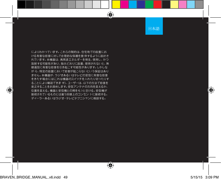 によりわかっています。これらの制約は、住宅地での設置における有害な妨害に対して合理的な保護を提 供するように設計され て い ま す 。本 機 器 は 、高 周 波 エ ネ ル ギ ー を 発 生 、使 用 し 、か つ放射する可能性があり、指示どおりに設置、使用されないと、無線通信に有害な妨害を引き起こす可能性があります。しかしなが ら、特定の設置において妨害が起こらないという保証はありません。本機器が、ラジオあるいはテレビの受信に有害な妨害をきたす場 合には(これは機 器のスイッチを入れたり切ったりすることにより確認できま す)、ユーザーは、以下の方法で妨害を是 正 す る こ と を お 奨 め し ま す 。受 信 ア ン テ ナ の 方 向 を 変 え る か 、位置を変える。機器と受信機との間をもっと空ける。受信機が接続されているものとは違う回線上のコンセン トに接続する。デ ィー ラ ーあ る い は ラ ジ オ・テレビテクニシャンに相談する。BRAVEN_BRIDGE_MANUAL_v6.indd   49 5/15/15   3:09 PM