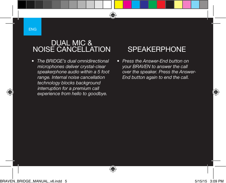 ENG•  Press the Answer-End button on your BRAVEN to answer the call over the speaker. Press the Answer-End button again to end the call. •  The BRIDGE’s dual omnidirectional microphones deliver crystal-clear speakerphone audio within a 5 foot range. Internal noise cancellation technology blocks background interruption for a premium call experience from hello to goodbye.DUAL MIC &amp;NOISE CANCELLATION SPEAKERPHONEBRAVEN_BRIDGE_MANUAL_v6.indd   5 5/15/15   3:09 PM