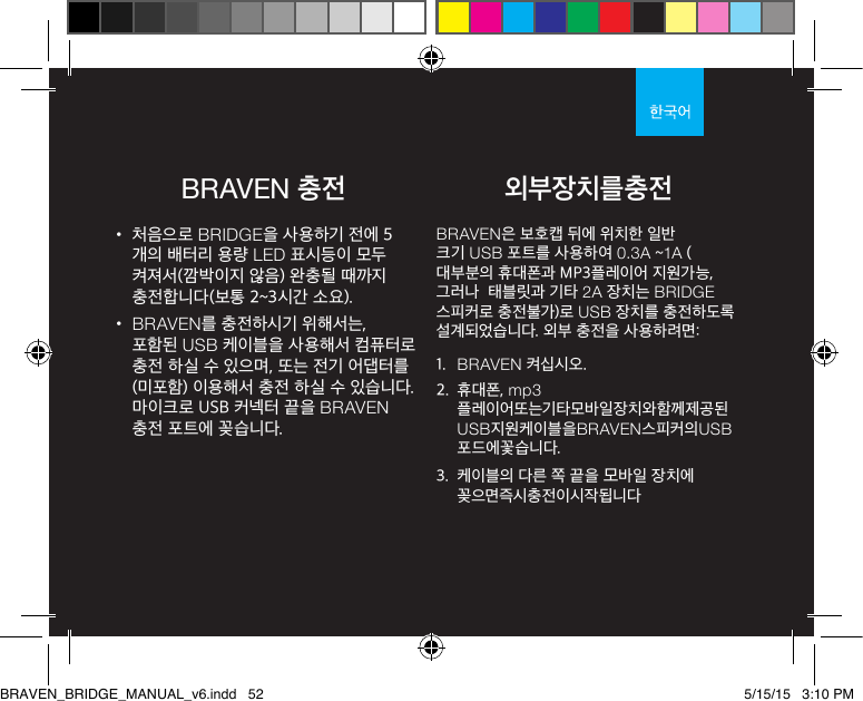 BRAVEN 충전• 처음으로 BRIDGE을 사용하기 전에 5개의 배터리 용량 LED 표시등이 모두 켜져서(깜박이지 않음) 완충될 때까지 충전합니다(보통 2~3시간 소요). • BRAVEN를 충전하시기 위해서는, 포함된 USB 케이블을 사용해서 컴퓨터로 충전 하실 수 있으며, 또는 전기 어댑터를(미포함) 이용해서 충전 하실 수 있습니다. 마이크로 USB 커넥터 끝을 BRAVEN 충전 포트에 꽂습니다.BRAVEN은 보호캡 뒤에 위치한 일반 크기 USB 포트를 사용하여 0.3A ~1A (대부분의 휴대폰과 MP3플레이어 지원가능, 그러나  태블릿과 기타 2A 장치는 BRIDGE 스피커로 충전불가)로 USB 장치를 충전하도록 설계되었습니다. 외부 충전을 사용하려면:1.  BRAVEN 켜십시오.2.  휴대폰, mp3플레이어또는기타모바일장치와함께제공된USB지원케이블을BRAVEN스피커의USB포드에꽃습니다.3.  케이블의 다른 쪽 끝을 모바일 장치에 꽂으면즉시충전이시작됩니다외부장치를충전BRAVEN_BRIDGE_MANUAL_v6.indd   52 5/15/15   3:10 PM