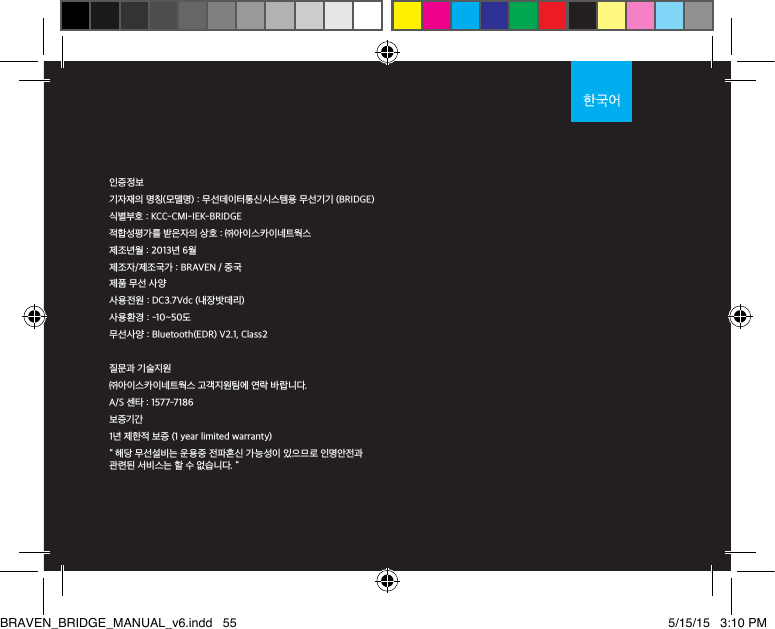 인증정보기자재의 명칭(모델명) : 무선데이터통신시스템용 무선기기 (BRIDGE)식별부호 : KCC-CMI-IEK-BRIDGE적합성평가를 받은자의 상호 : ㈜아이스카이네트웍스제조년월 : 2013년 6월제조자/제조국가 : BRAVEN / 중국제품 무선 사양사용전원 : DC3.7Vdc (내장밧데리)사용환경 : -10~50도무선사양 : Bluetooth(EDR) V2.1, Class2질문과 기술지원㈜아이스카이네트웍스 고객지원팀에 연락 바랍니다.A/S 센타 : 1577-7186보증기간 1년 제한적 보증 (1 year limited warranty)“ 해당 무선설비는 운용중 전파혼신 가능성이 있으므로 인명안전과 관련된 서비스는 할 수 없습니다. “BRAVEN_BRIDGE_MANUAL_v6.indd   55 5/15/15   3:10 PM