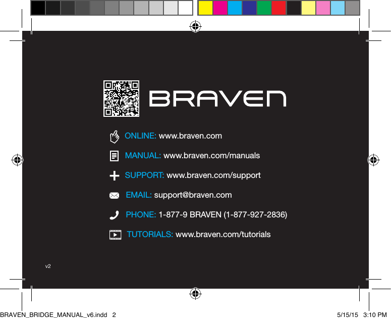 TUTORIALS: www.braven.com/tutorialsPHONE: 1-877-9 BRAVEN (1-877-927-2836)SUPPORT: www.braven.com/supportEMAIL: support@braven.comONLINE: www.braven.comMANUAL: www.braven.com/manualsv2BRAVEN_BRIDGE_MANUAL_v6.indd   2 5/15/15   3:10 PM