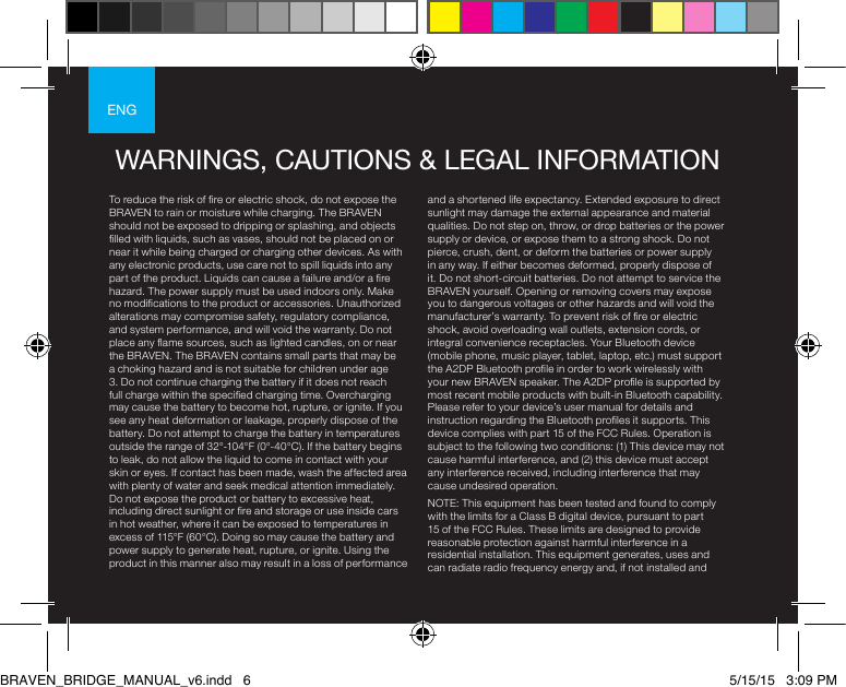 ENGENGTo reduce the risk of re or electric shock, do not expose the BRAVEN to rain or moisture while charging. The BRAVEN should not be exposed to dripping or splashing, and objects lled with liquids, such as vases, should not be placed on or near it while being charged or charging other devices. As with any electronic products, use care not to spill liquids into any part of the product. Liquids can cause a failure and/or a re hazard. The power supply must be used indoors only. Make no modications to the product or accessories. Unauthorized alterations may compromise safety, regulatory compliance, and system performance, and will void the warranty. Do not place any ame sources, such as lighted candles, on or near the BRAVEN. The BRAVEN contains small parts that may be a choking hazard and is not suitable for children under age 3. Do not continue charging the battery if it does not reach full charge within the specied charging time. Overcharging may cause the battery to become hot, rupture, or ignite. If you see any heat deformation or leakage, properly dispose of the battery. Do not attempt to charge the battery in temperatures outside the range of 32°-104°F (0°-40°C). If the battery begins to leak, do not allow the liquid to come in contact with your skin or eyes. If contact has been made, wash the affected area with plenty of water and seek medical attention immediately. Do not expose the product or battery to excessive heat, including direct sunlight or re and storage or use inside cars in hot weather, where it can be exposed to temperatures in excess of 115°F (60°C). Doing so may cause the battery and power supply to generate heat, rupture, or ignite. Using the product in this manner also may result in a loss of performance and a shortened life expectancy. Extended exposure to direct sunlight may damage the external appearance and material qualities. Do not step on, throw, or drop batteries or the power supply or device, or expose them to a strong shock. Do not pierce, crush, dent, or deform the batteries or power supply in any way. If either becomes deformed, properly dispose of it. Do not short-circuit batteries. Do not attempt to service the BRAVEN yourself. Opening or removing covers may expose you to dangerous voltages or other hazards and will void the manufacturer’s warranty. To prevent risk of re or electric shock, avoid overloading wall outlets, extension cords, or integral convenience receptacles. Your Bluetooth device (mobile phone, music player, tablet, laptop, etc.) must support the A2DP Bluetooth prole in order to work wirelessly with your new BRAVEN speaker. The A2DP prole is supported by most recent mobile products with built-in Bluetooth capability. Please refer to your device’s user manual for details and instruction regarding the Bluetooth proles it supports. This device complies with part 15 of the FCC Rules. Operation is subject to the following two conditions: (1) This device may not cause harmful interference, and (2) this device must accept any interference received, including interference that may cause undesired operation.NOTE: This equipment has been tested and found to comply with the limits for a Class B digital device, pursuant to part 15 of the FCC Rules. These limits are designed to provide reasonable protection against harmful interference in a residential installation. This equipment generates, uses and can radiate radio frequency energy and, if not installed and WARNINGS, CAUTIONS &amp; LEGAL INFORMATIONBRAVEN_BRIDGE_MANUAL_v6.indd   6 5/15/15   3:09 PM