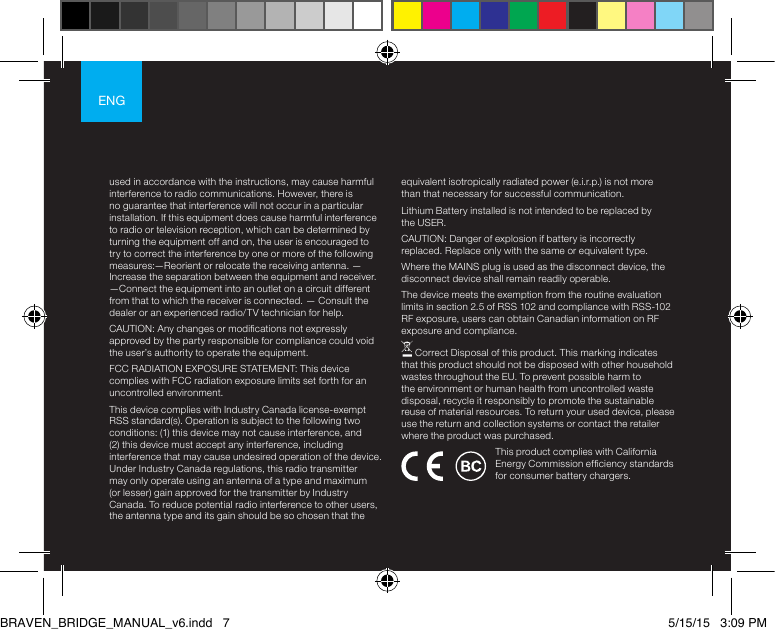 ENGused in accordance with the instructions, may cause harmful interference to radio communications. However, there is no guarantee that interference will not occur in a particular installation. If this equipment does cause harmful interference to radio or television reception, which can be determined by turning the equipment off and on, the user is encouraged to try to correct the interference by one or more of the following measures:—Reorient or relocate the receiving antenna. —Increase the separation between the equipment and receiver.  —Connect the equipment into an outlet on a circuit different from that to which the receiver is connected. — Consult the dealer or an experienced radio/TV technician for help. CAUTION: Any changes or modications not expressly approved by the party responsible for compliance could void the user’s authority to operate the equipment.FCC RADIATION EXPOSURE STATEMENT: This device complies with FCC radiation exposure limits set forth for an uncontrolled environment.This device complies with Industry Canada license-exempt RSS standard(s). Operation is subject to the following two conditions: (1) this device may not cause interference, and (2) this device must accept any interference, including interference that may cause undesired operation of the device. Under Industry Canada regulations, this radio transmitter may only operate using an antenna of a type and maximum (or lesser) gain approved for the transmitter by Industry Canada. To reduce potential radio interference to other users, the antenna type and its gain should be so chosen that the equivalent isotropically radiated power (e.i.r.p.) is not more than that necessary for successful communication.Lithium Battery installed is not intended to be replaced by the USER. CAUTION: Danger of explosion if battery is incorrectly replaced. Replace only with the same or equivalent type.Where the MAINS plug is used as the disconnect device, the disconnect device shall remain readily operable.The device meets the exemption from the routine evaluation limits in section 2.5 of RSS 102 and compliance with RSS-102 RF exposure, users can obtain Canadian information on RF exposure and compliance. Correct Disposal of this product. This marking indicates that this product should not be disposed with other household wastes throughout the EU. To prevent possible harm to the environment or human health from uncontrolled waste disposal, recycle it responsibly to promote the sustainable reuse of material resources. To return your used device, please use the return and collection systems or contact the retailer where the product was purchased.This product complies with California Energy Commission efciency standards for consumer battery chargers.BRAVEN_BRIDGE_MANUAL_v6.indd   7 5/15/15   3:09 PM