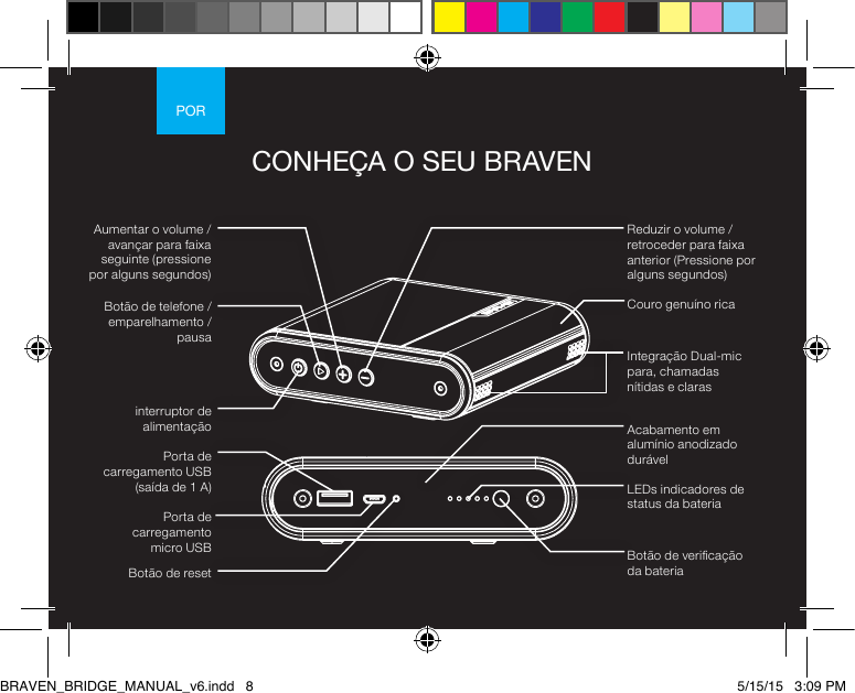 PORCONHEÇA O SEU BRAVENBotão de reset interruptor de alimentaçãoBotão de telefone / emparelhamento / pausaReduzir o volume /retroceder para faixa anterior (Pressione por alguns segundos)Porta de carregamento  micro USBAumentar o volume /avançar para faixa seguinte (pressione por alguns segundos)Porta de carregamento USB (saída de 1 A) LEDs indicadores de status da bateriaBotão de vericação da bateriaAcabamento em alumínio anodizado durávelCouro genuíno ricaIntegração Dual-mic para, chamadas nítidas e clarasBRAVEN_BRIDGE_MANUAL_v6.indd   8 5/15/15   3:09 PM