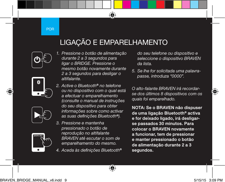 PORLIGAÇÃO E EMPARELHAMENTO1.  Pressione o botão de alimentação durante 2 a 3 segundos para ligar o BRIDGE. Pressione o mesmo botão novamente durante 2 a 3 segundos para desligar o altifalante. 2.  Active o Bluetooth® no telefone ou no dispositivo com o qual está a efectuar o emparelhamento (consulte o manual de instruções do seu dispositivo para obter informações sobre como activar as suas denições Bluetooth®).3.  Pressione e mantenha pressionado o botão de reprodução no altifalante BRAVEN até escutar o som de emparelhamento do mesmo. 4.  Aceda às denições Bluetooth® do seu telefone ou dispositivo e seleccione o dispositivo BRAVEN da lista.5.  Se lhe for solicitada uma palavra-passe, introduza “0000”.O alto-falante BRAVEN irá recordar-se dos últimos 8 dispositivos com os quais foi emparelhado.NOTA: Se o BRAVEN não dispuser de uma ligação Bluetooth® activa e for deixado ligado, irá desligar-se passados 30 minutos. Para colocar o BRAVEN novamente a funcionar, tem de pressionar e manter pressionado o botão de alimentação durante 2 a 3 segundos.BRAVEN_BRIDGE_MANUAL_v6.indd   9 5/15/15   3:09 PM