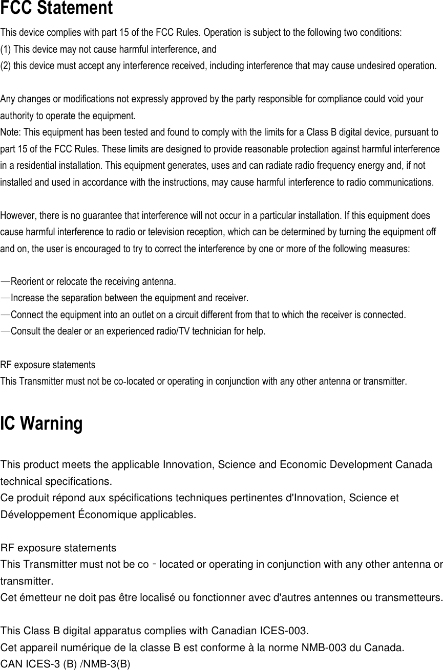 FCC Statement This device complies with part 15 of the FCC Rules. Operation is subject to the following two conditions:   (1) This device may not cause harmful interference, and   (2) this device must accept any interference received, including interference that may cause undesired operation.  Any changes or modifications not expressly approved by the party responsible for compliance could void your authority to operate the equipment. Note: This equipment has been tested and found to comply with the limits for a Class B digital device, pursuant to part 15 of the FCC Rules. These limits are designed to provide reasonable protection against harmful interference in a residential installation. This equipment generates, uses and can radiate radio frequency energy and, if not installed and used in accordance with the instructions, may cause harmful interference to radio communications.    However, there is no guarantee that interference will not occur in a particular installation. If this equipment does cause harmful interference to radio or television reception, which can be determined by turning the equipment off and on, the user is encouraged to try to correct the interference by one or more of the following measures:    —Reorient or relocate the receiving antenna. —Increase the separation between the equipment and receiver. —Connect the equipment into an outlet on a circuit different from that to which the receiver is connected. —Consult the dealer or an experienced radio/TV technician for help.    RF exposure statements This Transmitter must not be co‐located or operating in conjunction with any other antenna or transmitter.  IC Warning  This product meets the applicable Innovation, Science and Economic Development Canada technical specifications. Ce produit répond aux spécifications techniques pertinentes d&apos;Innovation, Science et Développement Économique applicables.    RF exposure statements This Transmitter must not be co‐located or operating in conjunction with any other antenna or transmitter. Cet émetteur ne doit pas être localisé ou fonctionner avec d&apos;autres antennes ou transmetteurs.  This Class B digital apparatus complies with Canadian ICES-003. Cet appareil numérique de la classe B est conforme à la norme NMB-003 du Canada. CAN ICES-3 (B) /NMB-3(B)  