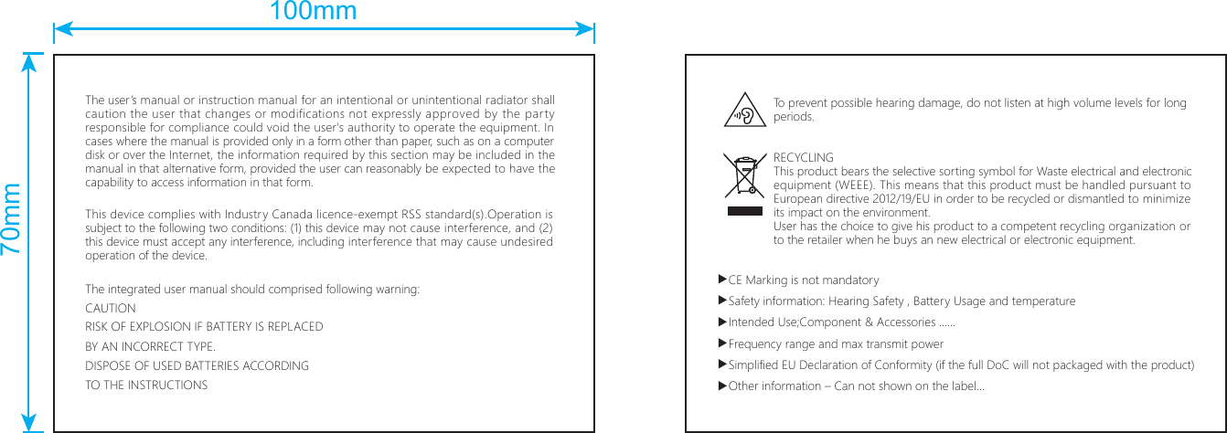 The user’s manual or instruction manual for an intentional or unintentional radiator shall caution the user that changes or modifications not expressly approved by the party responsible for compliance could void the user&apos;s authority to operate the equipment. In cases where the manual is provided only in a form other than paper, such as on a computer disk or over the Internet, the information required by this section may be included in the manual in that alternative form, provided the user can reasonably be expected to have the capability to access information in that form.This device complies with Industry Canada licence-exempt RSS standard(s).Operation is subject to the following two conditions: (1) this device may not cause interference, and (2) this device must accept any interference, including interference that may cause undesired operation of the device.The integrated user manual should comprised following warning:CAUTIONRISK OF EXPLOSION IF BATTERY IS REPLACEDBY AN INCORRECT TYPE.DISPOSE OF USED BATTERIES ACCORDINGTO THE INSTRUCTIONSTo prevent possible hearing damage, do not listen at high volume levels for long periods.RECYCLING This product bears the selective sorting symbol for Waste electrical and electronic equipment (WEEE). This means that this product must be handled pursuant to European directive 2012/19/EU in order to be recycled or dismantled to minimize its impact on the environment. User has the choice to give his product to a competent recycling organization or to the retailer when he buys an new electrical or electronic equipment.▲CE Marking is not mandatory▲Safety information: Hearing Safety , Battery Usage and temperature▲Intended Use;Component &amp; Accessories ……▲Frequency range and max transmit power▲Simplified EU Declaration of Conformity (if the full DoC will not packaged with the product)▲Other information – Can not shown on the label…100mm70mm