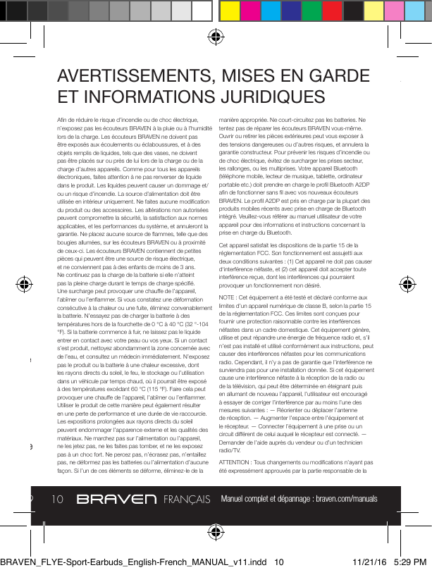 Manuel complet et dépannage : braven.com/manuals910FRANÇAISCOMMANDE DU FLYE SPORT BRAVENAllumez les écouteurs en appuyant trois secondes sur le bouton d’alimentation et éteignez les écouteurs en appuyant cinq secondes sur le bouton d’alimentation.Pour Appairer: Allumez les écouteurs et continuez à maintenir le bouton d’alimentation pour entrer en mode d’appairage (le voyant de la batterie clignotera en rouge). Sélectionnez les écouteurs dans la liste des appareils disponibles dans vos paramètres Bluetooth® pour réaliser l’appairage.Pour Charger: Branchez le câble USB vers Micro-USB inclus dans un adaptateur de prise murale (non inclus). Branchez le connecteur Micro-USB du câble dans le port de charge des écouteurs. L’utilisateur doit charger entièrement les écouteurs avant sa première utilisation. Des signaux audios vous avertissent que la batterie est chargée à 10% ou moins.PORT MICRO USB POUR CHARGERMICROAVERTISSEMENTS, MISES EN GARDE ET INFORMATIONS JURIDIQUESAn de réduire le risque d’incendie ou de choc électrique, n’exposez pas les écouteurs BRAVEN à la pluie ou à l’humidité lors de la charge. Les écouteurs BRAVEN ne doivent pas être exposés aux écoulements ou éclaboussures, et à des objets remplis de liquides, tels que des vases, ne doivent pas être placés sur ou près de lui lors de la charge ou de la charge d’autres appareils. Comme pour tous les appareils électroniques, faites attention à ne pas renverser de liquide dans le produit. Les liquides peuvent causer un dommage et/ou un risque d’incendie. La source d’alimentation doit être utilisée en intérieur uniquement. Ne faites aucune modication du produit ou des accessoires. Les altérations non autorisées peuvent compromettre la sécurité, la satisfaction aux normes applicables, et les performances du système, et annuleront la garantie. Ne placez aucune source de ammes, telle que des bougies allumées, sur les écouteurs BRAVEN ou à proximité de ceux-ci. Les écouteurs BRAVEN contiennent de petites pièces qui peuvent être une source de risque électrique, et ne conviennent pas à des enfants de moins de 3 ans. Ne continuez pas la charge de la batterie si elle n’atteint pas la pleine charge durant le temps de charge spécié. Une surcharge peut provoquer une chaue de l’appareil, l’abîmer ou l’enammer. Si vous constatez une déformation consécutive à la chaleur ou une fuite, éliminez convenablement la batterie. N’essayez pas de charger la batterie à des températures hors de la fourchette de 0 °C à 40 °C (32 °-104 °F). Si la batterie commence à fuir, ne laissez pas le liquide entrer en contact avec votre peau ou vos yeux. Si un contact s’est produit, nettoyez abondamment la zone concernée avec de l’eau, et consultez un médecin immédiatement. N’exposez pas le produit ou la batterie à une chaleur excessive, dont les rayons directs du soleil, le feu, le stockage ou l’utilisation dans un véhicule par temps chaud, où il pourrait être exposé à des températures excédant 60 °C (115 °F). Faire cela peut provoquer une chaue de l’appareil, l’abîmer ou l’enammer. Utiliser le produit de cette manière peut également résulter en une perte de performance et une durée de vie raccourcie. Les expositions prolongées aux rayons directs du soleil peuvent endommager l’apparence externe et les qualités des matériaux. Ne marchez pas sur l’alimentation ou l’appareil, ne les jetez pas, ne les faites pas tomber, et ne les exposez pas à un choc fort. Ne percez pas, n’écrasez pas, n’entaillez pas, ne déformez pas les batteries ou l’alimentation d’aucune façon. Si l’un de ces éléments se déforme, éliminez-le de la manière appropriée. Ne court-circuitez pas les batteries. Ne tentez pas de réparer les écouteurs BRAVEN vous-même. Ouvrir ou retirer les pièces extérieures peut vous exposer à des tensions dangereuses ou d’autres risques, et annulera la garantie constructeur. Pour prévenir les risques d’incendie ou de choc électrique, évitez de surcharger les prises secteur, les rallonges, ou les multiprises. Votre appareil Bluetooth (téléphone mobile, lecteur de musique, tablette, ordinateur portable etc.) doit prendre en charge le prol Bluetooth A2DP an de fonctionner sans l avec vos nouveaux écouteurs BRAVEN. Le prol A2DP est pris en charge par la plupart des produits mobiles récents avec prise en charge de Bluetooth intégré. Veuillez-vous référer au manuel utilisateur de votre appareil pour des informations et instructions concernant la prise en charge du Bluetooth.Cet appareil satisfait les dispositions de la partie 15 de la réglementation FCC. Son fonctionnement est assujetti aux deux conditions suivantes : (1) Cet appareil ne doit pas causer d‘interférence néfaste, et (2) cet appareil doit accepter toute interférence reçue, dont les interférences qui pourraient provoquer un fonctionnement non désiré.NOTE : Cet équipement a été testé et déclaré conforme aux limites d’un appareil numérique de classe B, selon la partie 15 de la réglementation FCC. Ces limites sont conçues pour fournir une protection raisonnable contre les interférences néfastes dans un cadre domestique. Cet équipement génère, utilise et peut répandre une énergie de fréquence radio et, s’il n’est pas installé et utilisé conformément aux instructions, peut causer des interférences néfastes pour les communications radio. Cependant, il n’y a pas de garantie que l’interférence ne surviendra pas pour une installation donnée. Si cet équipement cause une interférence néfaste à la réception de la radio ou de la télévision, qui peut être déterminée en éteignant puis en allumant de nouveau l’appareil, l’utilisateur est encouragé à essayer de corriger l’interférence par au moins l’une des mesures suivantes : — Réorienter ou déplacer l’antenne de réception. — Augmenter l’espace entre l’équipement et le récepteur. — Connecter l’équipement à une prise ou un circuit diérent de celui auquel le récepteur est connecté. — Demander de l’aide auprès du vendeur ou d’un technicien radio/TV.ATTENTION : Tous changements ou modications n’ayant pas été expressément approuvés par la partie responsable de la AVERTISSEMENTS, MISES EN GARDE ET INFORMATIONS JURIDIQUESBRAVEN_FLYE-Sport-Earbuds_English-French_MANUAL_v11.indd   10 11/21/16   5:29 PM