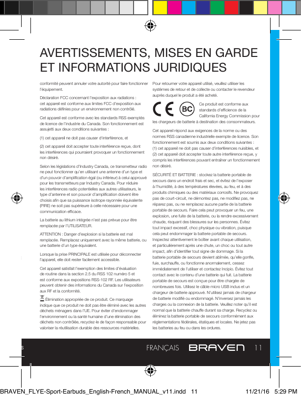 Manuel complet et dépannage : braven.com/manuals11FRANÇAISAVERTISSEMENTS, MISES EN GARDE ET INFORMATIONS JURIDIQUESmanière appropriée. Ne court-circuitez pas les batteries. Ne tentez pas de réparer les écouteurs BRAVEN vous-même. Ouvrir ou retirer les pièces extérieures peut vous exposer à des tensions dangereuses ou d’autres risques, et annulera la garantie constructeur. Pour prévenir les risques d’incendie ou de choc électrique, évitez de surcharger les prises secteur, les rallonges, ou les multiprises. Votre appareil Bluetooth (téléphone mobile, lecteur de musique, tablette, ordinateur portable etc.) doit prendre en charge le prol Bluetooth A2DP an de fonctionner sans l avec vos nouveaux écouteurs BRAVEN. Le prol A2DP est pris en charge par la plupart des produits mobiles récents avec prise en charge de Bluetooth intégré. Veuillez-vous référer au manuel utilisateur de votre appareil pour des informations et instructions concernant la prise en charge du Bluetooth.Cet appareil satisfait les dispositions de la partie 15 de la réglementation FCC. Son fonctionnement est assujetti aux deux conditions suivantes : (1) Cet appareil ne doit pas causer d‘interférence néfaste, et (2) cet appareil doit accepter toute interférence reçue, dont les interférences qui pourraient provoquer un fonctionnement non désiré.NOTE : Cet équipement a été testé et déclaré conforme aux limites d’un appareil numérique de classe B, selon la partie 15 de la réglementation FCC. Ces limites sont conçues pour fournir une protection raisonnable contre les interférences néfastes dans un cadre domestique. Cet équipement génère, utilise et peut répandre une énergie de fréquence radio et, s’il n’est pas installé et utilisé conformément aux instructions, peut causer des interférences néfastes pour les communications radio. Cependant, il n’y a pas de garantie que l’interférence ne surviendra pas pour une installation donnée. Si cet équipement cause une interférence néfaste à la réception de la radio ou de la télévision, qui peut être déterminée en éteignant puis en allumant de nouveau l’appareil, l’utilisateur est encouragé à essayer de corriger l’interférence par au moins l’une des mesures suivantes : — Réorienter ou déplacer l’antenne de réception. — Augmenter l’espace entre l’équipement et le récepteur. — Connecter l’équipement à une prise ou un circuit diérent de celui auquel le récepteur est connecté. — Demander de l’aide auprès du vendeur ou d’un technicien radio/TV.ATTENTION : Tous changements ou modications n’ayant pas été expressément approuvés par la partie responsable de la AVERTISSEMENTS, MISES EN GARDE ET INFORMATIONS JURIDIQUESconformité peuvent annuler votre autorité pour faire fonctionner l’équipement.Déclaration FCC concernant l’exposition aux radiations : cet appareil est conforme aux limites FCC d’exposition aux radiations dénies pour un environnement non contrôlé.Cet appareil est conforme avec les standards RSS exemptés de licence de l’industrie du Canada. Son fonctionnement est assujetti aux deux conditions suivantes :(1) cet appareil ne doit pas causer d‘interférence, et(2) cet appareil doit accepter toute interférence reçue, dont les interférences qui pourraient provoquer un fonctionnement non désiré.Selon les législations d’Industry Canada, ce transmetteur radio ne peut fonctionner qu’en utilisant une antenne d’un type et d’un pouvoir d’amplication égal (ou inférieur) à celui approuvé pour les transmetteurs par Industry Canada. Pour réduire les interférences radio potentielles aux autres utilisateurs, le type d’antenne et son pouvoir d’amplication doivent être choisis an que sa puissance isotrope rayonnée équivalente (PIRE) ne soit pas supérieure à celle nécessaire pour une communication ecace.La batterie au lithium intégrée n’est pas prévue pour être remplacée par l’UTILISATEUR.ATTENTION : Danger d’explosion si la batterie est mal remplacée. Remplacez uniquement avec la même batterie, ou une batterie d’un type équivalent.Lorsque la prise PRINCIPALE est utilisée pour déconnecter l’appareil, elle doit rester facilement accessible.Cet appareil satisfait l’exemption des limites d’évaluation de routine dans la section 2.5 du RSS 102 numéro 5 et est conforme aux expositions RSS-102 RF. Les utilisateurs peuvent obtenir des informations du Canada sur l’exposition aux RF et la conformité. Élimination appropriée de ce produit. Ce marquage indique que ce produit ne doit pas être éliminé avec les autres déchets ménagers dans l’UE. Pour éviter d’endommager l’environnement ou la santé humaine d’une élimination des déchets non contrôlée, recyclez-le de façon responsable pour valoriser la réutilisation durable des ressources matérielles. Pour retourner votre appareil utilisé, veuillez utiliser les systèmes de retour et de collecte ou contacter le revendeur auprès duquel le produit a été acheté.Ce produit est conforme aux standards d’ecience de la California Energy Commission pour les chargeurs de batterie à destination des consommateurs.Cet appareil répond aux exigences de la norme ou des normes RSS canadienne industrielle exempte de licence. Son fonctionnement est soumis aux deux conditions suivantes : (1) cet appareil ne doit pas causer d’interférences nuisibles, et (2) cet appareil doit accepter toute autre interférence reçue, y compris les interférences pouvant entraîner un fonctionnement non désiré.SÉCURITÉ ET BATTERIE : stockez la batterie portable de secours dans un endroit frais et sec, et évitez de l’exposer à l’humidité, à des températures élevées, au feu, et à des produits chimiques ou des matériaux corrosifs. Ne provoquez pas de court-circuit, ne démontez pas, ne modiez pas, ne réparez pas, ou ne remplacez aucune partie de la batterie portable de secours. Faire cela peut provoquer un feu, une explosion, une fuite de la batterie, ou la rendre excessivement chaude, risquant des blessures sur les personnes. Évitez tout impact excessif, choc physique ou vibration, puisque cela peut endommager la batterie portable de secours. Inspectez attentivement le boîtier avant chaque utilisation, et particulièrement après une chute, un choc ou tout autre impact, an d’identier tout signe de dommage. Si la batterie portable de secours devient abîmée, qu’elle gone, fuie, surchaue, ou fonctionne anormalement, cessez immédiatement de l’utiliser et contactez Incipio. Évitez tout contact avec le contenu d’une batterie qui fuit. La batterie portable de secours est conçue pour être chargée de nombreuses fois. Utilisez le câble micro USB inclus et un chargeur de batterie approuvé. N’utilisez jamais de chargeur de batterie modié ou endommagé. N’inversez jamais les charges ou la connexion de la batterie. Veuillez noter qu’il est normal que la batterie chaue durant sa charge. Recyclez ou éliminez la batterie portable de secours conformément aux réglementations fédérales, étatiques et locales. Ne jetez pas les batteries au feu ou dans les ordures.BRAVEN_FLYE-Sport-Earbuds_English-French_MANUAL_v11.indd   11 11/21/16   5:29 PM