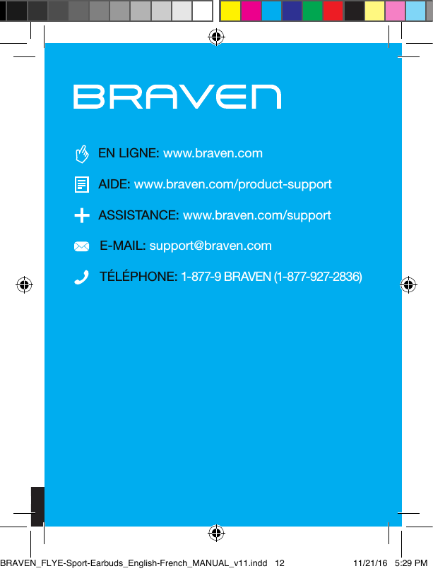 11TÉLÉPHONE: 1-877-9 BRAVEN (1-877-927-2836)ASSISTANCE: www.braven.com/supportE-MAIL: support@braven.comEN LIGNE: www.braven.comAIDE: www.braven.com/product-supportAVERTISSEMENTS, MISES EN GARDE ET INFORMATIONS JURIDIQUESPour retourner votre appareil utilisé, veuillez utiliser les systèmes de retour et de collecte ou contacter le revendeur auprès duquel le produit a été acheté.Ce produit est conforme aux standards d’ecience de la California Energy Commission pour les chargeurs de batterie à destination des consommateurs.Cet appareil répond aux exigences de la norme ou des normes RSS canadienne industrielle exempte de licence. Son fonctionnement est soumis aux deux conditions suivantes : (1) cet appareil ne doit pas causer d’interférences nuisibles, et (2) cet appareil doit accepter toute autre interférence reçue, y compris les interférences pouvant entraîner un fonctionnement non désiré.SÉCURITÉ ET BATTERIE : stockez la batterie portable de secours dans un endroit frais et sec, et évitez de l’exposer à l’humidité, à des températures élevées, au feu, et à des produits chimiques ou des matériaux corrosifs. Ne provoquez pas de court-circuit, ne démontez pas, ne modiez pas, ne réparez pas, ou ne remplacez aucune partie de la batterie portable de secours. Faire cela peut provoquer un feu, une explosion, une fuite de la batterie, ou la rendre excessivement chaude, risquant des blessures sur les personnes. Évitez tout impact excessif, choc physique ou vibration, puisque cela peut endommager la batterie portable de secours. Inspectez attentivement le boîtier avant chaque utilisation, et particulièrement après une chute, un choc ou tout autre impact, an d’identier tout signe de dommage. Si la batterie portable de secours devient abîmée, qu’elle gone, fuie, surchaue, ou fonctionne anormalement, cessez immédiatement de l’utiliser et contactez Incipio. Évitez tout contact avec le contenu d’une batterie qui fuit. La batterie portable de secours est conçue pour être chargée de nombreuses fois. Utilisez le câble micro USB inclus et un chargeur de batterie approuvé. N’utilisez jamais de chargeur de batterie modié ou endommagé. N’inversez jamais les charges ou la connexion de la batterie. Veuillez noter qu’il est normal que la batterie chaue durant sa charge. Recyclez ou éliminez la batterie portable de secours conformément aux réglementations fédérales, étatiques et locales. Ne jetez pas les batteries au feu ou dans les ordures.BRAVEN_FLYE-Sport-Earbuds_English-French_MANUAL_v11.indd   12 11/21/16   5:29 PM