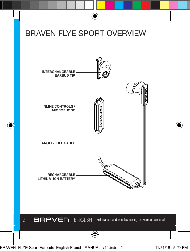 Full manual and troubleshooting: braven.com/manuals2ENGLISHBRAVEN FLYE SPORT OVERVIEWINTERCHANGEABLE EARBUD TIPINLINE CONTROLS / MICROPHONERECHARGEABLE LITHIUM-ION BATTERYTANGLE-FREE CABLEBRAVEN_FLYE-Sport-Earbuds_English-French_MANUAL_v11.indd   2 11/21/16   5:29 PM