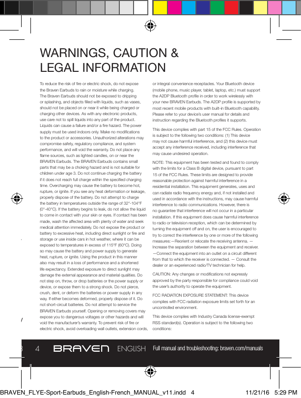 Full manual and troubleshooting: braven.com/manuals34ENGLISHBRAVEN FLYE SPORT REMOTEPower earbuds on by holding the Power button for three seconds and power earbuds off by holding the Power button for ve seconds.To Pair: Turn on earbuds and continue holding the Power button to enter pairing mode (LED indicator on battery will flash red). Select the earbuds from the available devices in your Bluetooth® settings to complete pairing.To Charge: Plug the included USB to Micro-USB cable into a wall power adapter (not included). Insert the Micro-USB end of the cable into the FLYE Micro-USB port. Users should fully charge  their earbuds before initial use. Audio cues notify you when battery is less than or equal to 10%.WARNINGS, CAUTION &amp;  LEGAL INFORMATION To reduce the risk of re or electric shock, do not expose the Braven Earbuds to rain or moisture while charging. The Braven Earbuds should not be exposed to dripping or splashing, and objects lled with liquids, such as vases, should not be placed on or near it while being charged or charging other devices. As with any electronic products, use care not to spill liquids into any part of the product. Liquids can cause a failure and/or a re hazard. The power supply must be used indoors only. Make no modications to the product or accessories. Unauthorized alterations may compromise safety, regulatory compliance, and system performance, and will void the warranty. Do not place any ame sources, such as lighted candles, on or near the BRAVEN Earbuds. The BRAVEN Earbuds contains small parts that may be a choking hazard and is not suitable for children under age 3. Do not continue charging the battery if it does not reach full charge within the specied charging time. Overcharging may cause the battery to become hot, rupture, or ignite. If you see any heat deformation or leakage, properly dispose of the battery. Do not attempt to charge the battery in temperatures outside the range of 32°-104°F (0°-40°C). If the battery begins to leak, do not allow the liquid to come in contact with your skin or eyes. If contact has been made, wash the aected area with plenty of water and seek medical attention immediately. Do not expose the product or battery to excessive heat, including direct sunlight or re and storage or use inside cars in hot weather, where it can be exposed to temperatures in excess of 115°F (60°C). Doing so may cause the battery and power supply to generate heat, rupture, or ignite. Using the product in this manner also may result in a loss of performance and a shortened life expectancy. Extended exposure to direct sunlight may damage the external appearance and material qualities. Do not step on, throw, or drop batteries or the power supply or device, or expose them to a strong shock. Do not pierce, crush, dent, or deform the batteries or power supply in any way. If either becomes deformed, properly dispose of it. Do not short-circuit batteries. Do not attempt to service the BRAVEN Earbuds yourself. Opening or removing covers may expose you to dangerous voltages or other hazards and will void the manufacturer’s warranty. To prevent risk of re or electric shock, avoid overloading wall outlets, extension cords, or integral convenience receptacles. Your Bluetooth device (mobile phone, music player, tablet, laptop, etc.) must support the A2DP Bluetooth prole in order to work wirelessly with your new BRAVEN Earbuds. The A2DP prole is supported by most recent mobile products with built-in Bluetooth capability. Please refer to your device’s user manual for details and instruction regarding the Bluetooth proles it supports.This device complies with part 15 of the FCC Rules. Operation is subject to the following two conditions: (1) This device may not cause harmful interference, and (2) this device must accept any interference received, including interference that may cause undesired operation.NOTE: This equipment has been tested and found to comply with the limits for a Class B digital device, pursuant to part 15 of the FCC Rules. These limits are designed to provide reasonable protection against harmful interference in a residential installation. This equipment generates, uses and can radiate radio frequency energy and, if not installed and used in accordance with the instructions, may cause harmful interference to radio communications. However, there is no guarantee that interference will not occur in a particular installation. If this equipment does cause harmful interference to radio or television reception, which can be determined by turning the equipment o and on, the user is encouraged to try to correct the interference by one or more of the following measures:—Reorient or relocate the receiving antenna. —Increase the separation between the equipment and receiver.  —Connect the equipment into an outlet on a circuit dierent from that to which the receiver is connected. — Consult the dealer or an experienced radio/TV technician for help. CAUTION: Any changes or modications not expressly approved by the party responsible for compliance could void the user’s authority to operate the equipment.FCC RADIATION EXPOSURE STATEMENT: This device complies with FCC radiation exposure limits set forth for an uncontrolled environment.This device complies with Industry Canada license-exempt RSS standard(s). Operation is subject to the following two conditions:BRAVEN_FLYE-Sport-Earbuds_English-French_MANUAL_v11.indd   4 11/21/16   5:29 PM