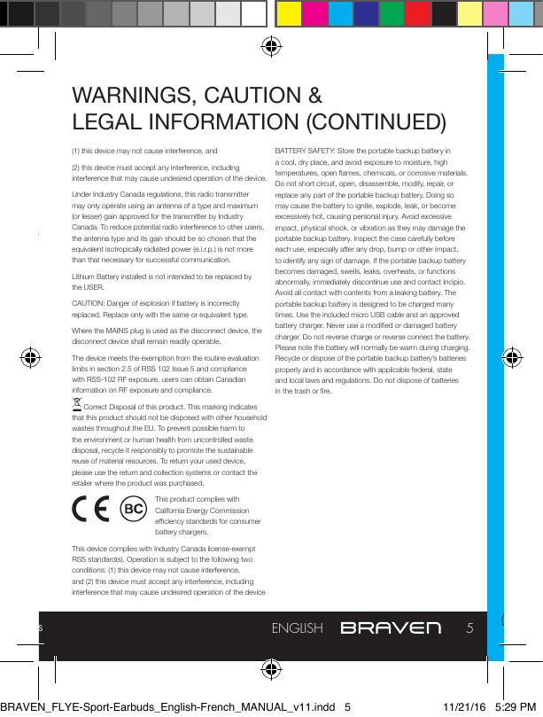 Full manual and troubleshooting: braven.com/manuals5ENGLISHWARNINGS, CAUTION &amp;  LEGAL INFORMATION or integral convenience receptacles. Your Bluetooth device (mobile phone, music player, tablet, laptop, etc.) must support the A2DP Bluetooth prole in order to work wirelessly with your new BRAVEN Earbuds. The A2DP prole is supported by most recent mobile products with built-in Bluetooth capability. Please refer to your device’s user manual for details and instruction regarding the Bluetooth proles it supports.This device complies with part 15 of the FCC Rules. Operation is subject to the following two conditions: (1) This device may not cause harmful interference, and (2) this device must accept any interference received, including interference that may cause undesired operation.NOTE: This equipment has been tested and found to comply with the limits for a Class B digital device, pursuant to part 15 of the FCC Rules. These limits are designed to provide reasonable protection against harmful interference in a residential installation. This equipment generates, uses and can radiate radio frequency energy and, if not installed and used in accordance with the instructions, may cause harmful interference to radio communications. However, there is no guarantee that interference will not occur in a particular installation. If this equipment does cause harmful interference to radio or television reception, which can be determined by turning the equipment o and on, the user is encouraged to try to correct the interference by one or more of the following measures:—Reorient or relocate the receiving antenna. —Increase the separation between the equipment and receiver.  —Connect the equipment into an outlet on a circuit dierent from that to which the receiver is connected. — Consult the dealer or an experienced radio/TV technician for help. CAUTION: Any changes or modications not expressly approved by the party responsible for compliance could void the user’s authority to operate the equipment.FCC RADIATION EXPOSURE STATEMENT: This device complies with FCC radiation exposure limits set forth for an uncontrolled environment.This device complies with Industry Canada license-exempt RSS standard(s). Operation is subject to the following two conditions:WARNINGS, CAUTION &amp;  LEGAL INFORMATION (CONTINUED)(1) this device may not cause interference, and(2) this device must accept any interference, including interference that may cause undesired operation of the device.Under Industry Canada regulations, this radio transmitter may only operate using an antenna of a type and maximum (or lesser) gain approved for the transmitter by Industry Canada. To reduce potential radio interference to other users, the antenna type and its gain should be so chosen that the equivalent isotropically radiated power (e.i.r.p.) is not more than that necessary for successful communication.Lithium Battery installed is not intended to be replaced by the USER. CAUTION: Danger of explosion if battery is incorrectly replaced. Replace only with the same or equivalent type.Where the MAINS plug is used as the disconnect device, the disconnect device shall remain readily operable.The device meets the exemption from the routine evaluation limits in section 2.5 of RSS 102 Issue 5 and compliance with RSS-102 RF exposure, users can obtain Canadian information on RF exposure and compliance. Correct Disposal of this product. This marking indicates that this product should not be disposed with other household wastes throughout the EU. To prevent possible harm to the environment or human health from uncontrolled waste disposal, recycle it responsibly to promote the sustainable reuse of material resources. To return your used device, please use the return and collection systems or contact the retailer where the product was purchased.This product complies with California Energy Commission eciency standards for consumer battery chargers.This device complies with Industry Canada license-exempt RSS standard(s). Operation is subject to the following two conditions: (1) this device may not cause interference, and (2) this device must accept any interference, including interference that may cause undesired operation of the deviceBATTERY SAFETY: Store the portable backup battery in a cool, dry place, and avoid exposure to moisture, high temperatures, open ames, chemicals, or corrosive materials. Do not short circuit, open, disassemble, modify, repair, or replace any part of the portable backup battery. Doing so may cause the battery to ignite, explode, leak, or become excessively hot, causing personal injury. Avoid excessive impact, physical shock, or vibration as they may damage the portable backup battery. Inspect the case carefully before each use, especially after any drop, bump or other impact, to identify any sign of damage. If the portable backup battery becomes damaged, swells, leaks, overheats, or functions abnormally, immediately discontinue use and contact Incipio. Avoid all contact with contents from a leaking battery. The portable backup battery is designed to be charged many times. Use the included micro USB cable and an approved battery charger. Never use a modied or damaged battery charger. Do not reverse charge or reverse connect the battery. Please note the battery will normally be warm during charging. Recycle or dispose of the portable backup battery’s batteries properly and in accordance with applicable federal, state and local laws and regulations. Do not dispose of batteries in the trash or re.BRAVEN_FLYE-Sport-Earbuds_English-French_MANUAL_v11.indd   5 11/21/16   5:29 PM