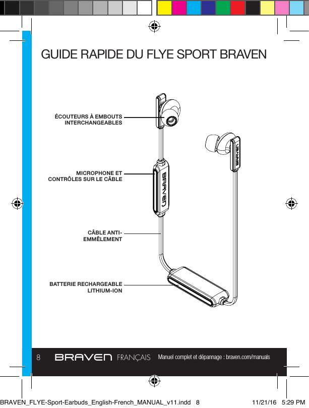 Manuel complet et dépannage : braven.com/manuals8FRANÇAISGUIDE RAPIDE DU FLYE SPORT BRAVENÉCOUTEURS À EMBOUTS INTERCHANGEABLESMICROPHONE ET CONTRÔLES SUR LE CÂBLEBATTERIE RECHARGEABLE LITHIUM-IONCÂBLE ANTI-EMMÊLEMENTBRAVEN_FLYE-Sport-Earbuds_English-French_MANUAL_v11.indd   8 11/21/16   5:29 PM