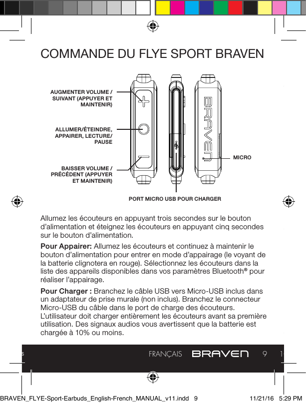 Manuel complet et dépannage : braven.com/manuals9FRANÇAIS 10COMMANDE DU FLYE SPORT BRAVENAllumez les écouteurs en appuyant trois secondes sur le bouton d’alimentation et éteignez les écouteurs en appuyant cinq secondes sur le bouton d’alimentation.Pour Appairer: Allumez les écouteurs et continuez à maintenir le bouton d’alimentation pour entrer en mode d’appairage (le voyant de la batterie clignotera en rouge). Sélectionnez les écouteurs dans la liste des appareils disponibles dans vos paramètres Bluetooth® pour réaliser l’appairage.Pour Charger: Branchez le câble USB vers Micro-USB inclus dans un adaptateur de prise murale (non inclus). Branchez le connecteur Micro-USB du câble dans le port de charge des écouteurs. L’utilisateur doit charger entièrement les écouteurs avant sa première utilisation. Des signaux audios vous avertissent que la batterie est chargée à 10% ou moins.AUGMENTER VOLUME / SUIVANT (APPUYER ET MAINTENIR)ALLUMER/ÉTEINDRE, APPAIRER, LECTURE/PAUSEPORT MICRO USB POUR CHARGERBAISSER VOLUME / PRÉCÉDENT (APPUYER ET MAINTENIR)MICROAn de réduire le risque d’incendie ou de choc électrique, n’exposez pas les écouteurs BRAVEN à la pluie ou à l’humidité lors de la charge. Les écouteurs BRAVEN ne doivent pas être exposés aux écoulements ou éclaboussures, et à des objets remplis de liquides, tels que des vases, ne doivent pas être placés sur ou près de lui lors de la charge ou de la charge d’autres appareils. Comme pour tous les appareils électroniques, faites attention à ne pas renverser de liquide dans le produit. Les liquides peuvent causer un dommage et/ou un risque d’incendie. La source d’alimentation doit être utilisée en intérieur uniquement. Ne faites aucune modication du produit ou des accessoires. Les altérations non autorisées peuvent compromettre la sécurité, la satisfaction aux normes applicables, et les performances du système, et annuleront la garantie. Ne placez aucune source de ammes, telle que des bougies allumées, sur les écouteurs BRAVEN ou à proximité de ceux-ci. Les écouteurs BRAVEN contiennent de petites pièces qui peuvent être une source de risque électrique, et ne conviennent pas à des enfants de moins de 3 ans. Ne continuez pas la charge de la batterie si elle n’atteint pas la pleine charge durant le temps de charge spécié. Une surcharge peut provoquer une chaue de l’appareil, l’abîmer ou l’enammer. Si vous constatez une déformation consécutive à la chaleur ou une fuite, éliminez convenablement la batterie. N’essayez pas de charger la batterie à des températures hors de la fourchette de 0 °C à 40 °C (32 °-104 °F). Si la batterie commence à fuir, ne laissez pas le liquide entrer en contact avec votre peau ou vos yeux. Si un contact s’est produit, nettoyez abondamment la zone concernée avec de l’eau, et consultez un médecin immédiatement. N’exposez pas le produit ou la batterie à une chaleur excessive, dont les rayons directs du soleil, le feu, le stockage ou l’utilisation dans un véhicule par temps chaud, où il pourrait être exposé à des températures excédant 60 °C (115 °F). Faire cela peut provoquer une chaue de l’appareil, l’abîmer ou l’enammer. Utiliser le produit de cette manière peut également résulter en une perte de performance et une durée de vie raccourcie. Les expositions prolongées aux rayons directs du soleil peuvent endommager l’apparence externe et les qualités des matériaux. Ne marchez pas sur l’alimentation ou l’appareil, ne les jetez pas, ne les faites pas tomber, et ne les exposez pas à un choc fort. Ne percez pas, n’écrasez pas, n’entaillez pas, ne déformez pas les batteries ou l’alimentation d’aucune façon. Si l’un de ces éléments se déforme, éliminez-le de la BRAVEN_FLYE-Sport-Earbuds_English-French_MANUAL_v11.indd   9 11/21/16   5:29 PM