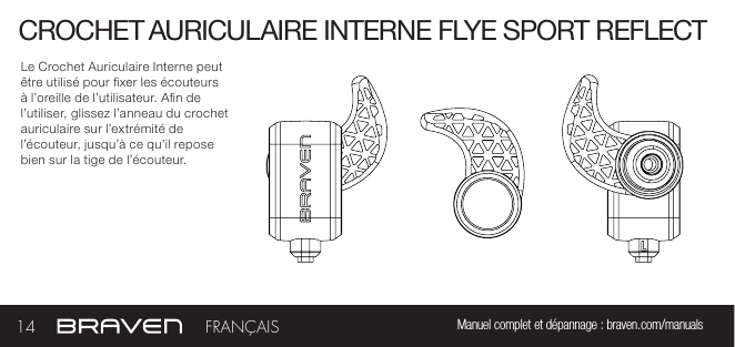 CROCHET AURICULAIRE INTERNE FLYE SPORT REFLECTLe Crochet Auriculaire Interne peut être utilisé pour xer les écouteurs à l’oreille de l’utilisateur. An de l’utiliser, glissez l’anneau du crochet auriculaire sur l’extrémité de l’écouteur, jusqu’à ce qu’il repose bien sur la tige de l’écouteur.14 Manuel complet et dépannage : braven.com/manualsFRANÇAIS