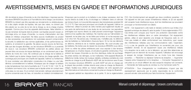 AVERTISSEMENTS, MISES EN GARDE ET INFORMATIONS JURIDIQUESAn de réduire le risque d’incendie ou de choc électrique, n’exposez pas les écouteurs BRAVEN à la pluie ou à l’humidité lors de la charge. Les écouteurs BRAVEN ne doivent pas être exposés  aux  écoulements ou éclaboussures, et  à des  objets  remplis  de  liquides,  tels  que  des  vases,  ne  doivent  pas être placés  sur  ou près  de lui  lors de la  charge  ou de  la charge  d’autres appareils. Comme  pour  tous les  appareils électroniques,  faites  attention  à ne pas renverser de liquide dans le produit. Les liquides peuvent causer un dommage  et/ou  un  risque  d’incendie.  La  source  d’alimentation  doit  être utilisée  en  intérieur uniquement.  Ne faites  aucune  modication  du  produit ou des  accessoires.  Les  altérations  non autorisées  peuvent  compromettre la sécurité, la  satisfaction  aux  normes  applicables, et les  performances  du système, et  annuleront  la  garantie.  Ne placez  aucune  source  de  ammes, telle que des bougies allumées, sur les écouteurs BRAVEN ou  à proximité de  ceux-ci.  Les  écouteurs  BRAVEN  contiennent  de  petites  pièces  qui peuvent être une source de  risque électrique, et ne  conviennent pas à des enfants  de  moins de  3  ans. Ne  continuez  pas la  charge de  la  batterie si elle n’atteint pas la pleine charge durant le temps  de  charge  spécié.  Une surcharge peut provoquer une chaue de l’appareil, l’abîmer ou l’enammer. Si  vous  constatez une  déformation consécutive  à  la  chaleur  ou une  fuite, éliminez convenablement  la  batterie. N’essayez  pas de  charger la  batterie à des températures hors de la fourchette de 0 °C à 40 °C (32 °-104 °F). Si la batterie commence à fuir, ne laissez pas le liquide entrer en contact avec votre peau ou vos yeux. Si un contact s’est produit, nettoyez abondamment la zone concernée avec de l’eau, et consultez un médecin immédiatement. N’exposez pas  le  produit ou  la batterie  à une  chaleur excessive,  dont les rayons directs du  soleil,  le feu, le stockage ou l’utilisation dans un  véhicule par temps chaud, où il pourrait être exposé à des températures excédant 60 °C (115 °F). Faire cela peut provoquer une chaue de l’appareil, l’abîmer ou l’enammer. Utiliser le produit de  cette  manière peut également résulter en une perte de performance  et  une  durée  de vie raccourcie. Les expositions prolongées aux rayons  directs  du  soleil  peuvent endommager  l’apparence externe et les qualités des matériaux. Ne marchez pas sur l’alimentation ou l’appareil, ne les jetez pas, ne  les faites pas tomber, et  ne les exposez pas à un  choc fort. Ne  percez pas, n’écrasez pas, n’entaillez pas,  ne déformez pas les batteries  ou  l’alimentation  d’aucune façon. Si l’un de ces  éléments se  déforme, éliminez-le  de  la  manière  appropriée.  Ne court-circuitez  pas les batteries. Ne tentez pas de réparer les écouteurs BRAVEN vous-même. Ouvrir  ou  retirer les  pièces  extérieures peut  vous  exposer à  des tensions dangereuses ou d’autres risques, et annulera la garantie constructeur. Pour prévenir les risques d’incendie ou  de  choc  électrique,  évitez  de  surcharger les prises  secteur, les rallonges, ou  les multiprises. Votre appareil Bluetooth (téléphone mobile, lecteur de musique, tablette, ordinateur portable etc.) doit prendre en charge le prol Bluetooth A2DP an de fonctionner sans l avec vos  nouveaux  écouteurs BRAVEN. Le  prol  A2DP  est  pris en  charge  par la plupart des produits  mobiles  récents avec prise en charge de Bluetooth intégré.  Veuillez-vous  référer  au  manuel  utilisateur  de  votre  appareil  pour des informations et instructions concernant la prise en charge du Bluetooth.Cet  appareil  satisfait les  dispositions  de la  partie  15  de la  réglementation FCC. Son fonctionnement est  assujetti  aux  deux  conditions suivantes : (1) Cet  appareil  ne doit  pas  causer d‘interférence  néfaste,  et (2)  cet appareil doit accepter  toute interférence reçue, dont les interférences qui  pourraient provoquer un fonctionnement non désiré.NOTE  :  Cet  équipement a été  testé  et déclaré  conforme aux limites  d’un appareil numérique de classe B, selon la partie 15 de la réglementation FCC. Ces  limites  sont  conçues  pour  fournir  une  protection  raisonnable  contre les  interférences  néfastes  dans  un  cadre  domestique.  Cet  équipement génère,  utilise  et  peut  répandre  une  énergie  de  fréquence  radio  et,  s’il n’est  pas  installé  et  utilisé  conformément  aux  instructions,  peut  causer des  interférences  néfastes  pour  les  communications  radio.  Cependant, il  n’y  a  pas  de  garantie  que  l’interférence  ne  surviendra  pas  pour  une installation  donnée.  Si  cet  équipement  cause  une  interférence  néfaste à la  réception  de la  radio  ou de  la  télévision, qui  peut  être déterminée  en éteignant puis  en allumant de  nouveau l’appareil, l’utilisateur est encouragé à  essayer  de  corriger  l’interférence  par  au  moins  l’une  des  mesures suivantes : — Réorienter ou déplacer l’antenne de réception. — Augmenter l’espace entre l’équipement et le récepteur. — Connecter l’équipement à une prise ou un circuit diérent de celui auquel le récepteur est connecté. — Demander de l’aide auprès du vendeur ou d’un technicien radio/TV.ATTENTION  :  Tous  changements  ou  modications  n’ayant  pas  été expressément  approuvés  par  la  partie  responsable  de  la  conformité peuvent annuler votre autorité pour faire fonctionner l’équipement.16 Manuel complet et dépannage : braven.com/manualsFRANÇAIS