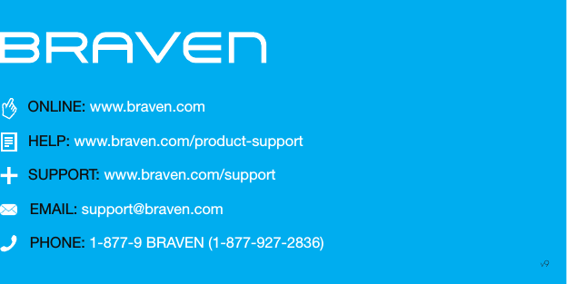 PHONE: 1-877-9 BRAVEN (1-877-927-2836)SUPPORT: www.braven.com/supportEMAIL: support@braven.comONLINE: www.braven.comHELP: www.braven.com/product-supportv9