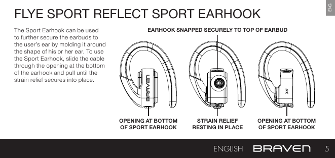 ENGFLYE SPORT REFLECT SPORT EARHOOKThe Sport Earhook can be used to further secure the earbuds to the user’s ear by molding it around the shape of his or her ear. To use the Sport Earhook, slide the cable through the opening at the bottom of the earhook and pull until the strain relief secures into place.OPENING AT BOTTOM OF SPORT EARHOOKSTRAIN RELIEF  RESTING IN PLACEEARHOOK SNAPPED SECURELY TO TOP OF EARBUDOPENING AT BOTTOM OF SPORT EARHOOK5ENGLISH