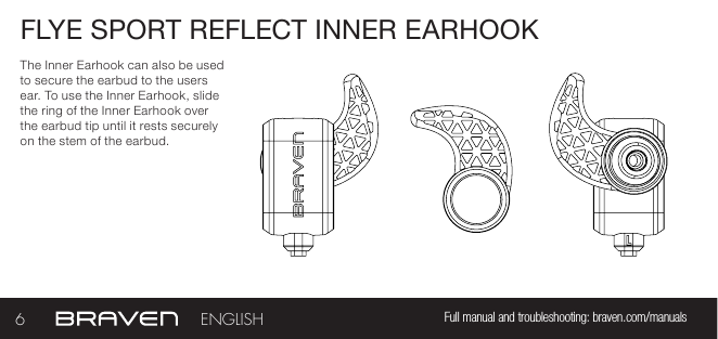 FLYE SPORT REFLECT INNER EARHOOKThe Inner Earhook can also be used to secure the earbud to the users ear. To use the Inner Earhook, slide the ring of the Inner Earhook over the earbud tip until it rests securely on the stem of the earbud.6Full manual and troubleshooting: braven.com/manualsENGLISH