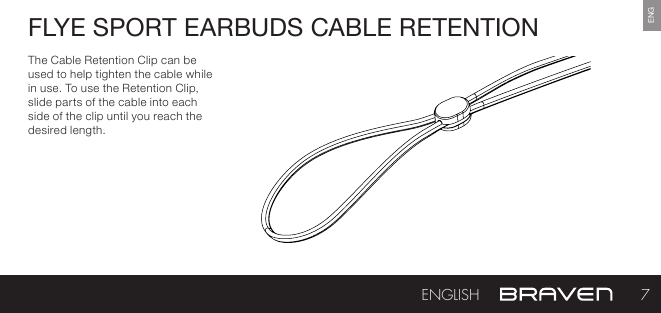 ENGFLYE SPORT EARBUDS CABLE RETENTIONThe Cable Retention Clip can be used to help tighten the cable while in use. To use the Retention Clip, slide parts of the cable into each side of the clip until you reach the desired length.7ENGLISH