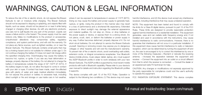 WARNINGS, CAUTION &amp; LEGAL INFORMATION To reduce the risk of re or electric shock, do not expose the Braven Earbuds  to  rain  or  moisture  while  charging.  The  Braven  Earbuds should not be exposed to dripping or splashing, and objects lled with liquids, such as vases, should not be placed on or near it while being charged or charging other devices. As with any electronic products, use care not to spill liquids into any part of  the  product. Liquids can cause a failure and/or a re hazard. The power supply must be used indoors  only. Make  no  modications to  the product or  accessories. Unauthorized  alterations  may  compromise  safety,  regulatory compliance, and system performance, and will void the warranty. Do not place any ame sources, such as lighted candles, on or near the Braven Earbuds. The Braven  Earbuds  contains small parts that may be a choking hazard and is not suitable for children under age 3. Do not continue charging the battery if it does not reach full charge within the specied  charging  time.  Overcharging may cause  the  battery to become  hot,  rupture,  or ignite.  If  you  see  any  heat  deformation  or leakage, properly dispose of the battery. Do not attempt to charge the battery in temperatures outside the  range  of  32°-104°F (0°-40°C). If the battery begins to leak, do not allow the liquid to come in contact with your  skin or eyes. If  contact has been made,  wash the aected area  with  plenty  of  water  and  seek  medical  attention  immediately. Do  not  expose  the  product  or  battery  to  excessive heat,  including direct sunlight or  re  and  storage  or use  inside  cars  in hot  weather, where it can be exposed to temperatures in excess of 115°F (60°C). Doing so may cause the battery and power supply to generate heat, rupture, or  ignite.  Using the product  in  this manner  also may  result in a loss of performance and  a  shortened  life  expectancy. Extended exposure  to  direct  sunlight  may  damage  the  external  appearance and  material  qualities. Do  not step  on, throw,  or  drop  batteries  or the power supply  or  device,  or expose them  to  a  strong  shock.  Do not  pierce,  crush,  dent,  or  deform  the batteries or  power  supply  in any way. If either becomes deformed, properly dispose of it. Do not short-circuit batteries. Do not attempt to service the Braven Earbuds yourself. Opening or removing covers may expose you to dangerous voltages or  other  hazards  and will  void  the  manufacturer’s warranty. To prevent risk of re or electric shock, avoid overloading wall outlets, extension cords, or integral convenience receptacles. Your Bluetooth device (mobile phone, music player, tablet, laptop, etc.) must support the A2DP  Bluetooth prole in order to work wirelessly with your new Braven Earbuds. The A2DP prole is supported by most recent mobile products with built-in Bluetooth capability. Please refer to your device’s user manual for details and instruction regarding the Bluetooth proles it supports.This  device  complies with  part  15  of  the  FCC  Rules.  Operation is subject to the following two conditions: (1) This device may not cause harmful interference, and (2) this device must accept any interference received, including interference that may cause undesired operation.NOTE:  This  equipment has  been  tested  and  found  to comply  with the limits for a Class B digital device, pursuant to part 15 of the FCC Rules.  These  limits  are  designed  to  provide  reasonable  protection against harmful interference in a residential installation. This equipment generates, uses  and  can  radiate  radio  frequency energy  and,  if  not installed  and  used  in accordance  with  the  instructions, may  cause harmful  interference  to  radio  communications. However, there  is  no guarantee that interference will  not occur in a particular installation. If this equipment  does cause harmful interference to radio or television reception, which can be determined by turning the equipment o and on, the user is encouraged to try to correct the interference by one or more of  the  following  measures:—Reorient  or  relocate  the  receiving antenna.  —Increase  the  separation  between  the  equipment  and receiver.  —Connect the equipment into an outlet on a circuit dierent from that to which the receiver is connected. — Consult the dealer or an experienced radio/TV technician for help. CAUTION: Any changes or modications not expressly approved by the party  responsible for  compliance  could  void  the  user’s authority to operate the equipment.FCC  RADIATION  EXPOSURE  STATEMENT:  This  device  complies 8Full manual and troubleshooting: braven.com/manualsENGLISH