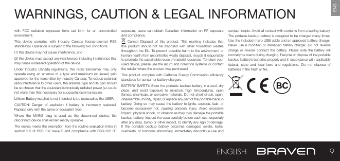 ENGWARNINGS, CAUTION &amp; LEGAL INFORMATION with  FCC  radiation  exposure  limits  set  forth  for  an  uncontrolled environment.This  device  complies  with  Industry  Canada  license-exempt  RSS standard(s). Operation is subject to the following two conditions:(1) this device may not cause interference, and(2) this device must accept any interference, including interference that may cause undesired operation of the device.Under  Industry  Canada regulations,  this  radio transmitter  may only operate  using  an  antenna  of a  type  and  maximum (or  lesser)  gain approved for the transmitter by Industry Canada. To reduce potential radio interference to other users, the antenna type and its gain should be so chosen that the equivalent isotropically radiated power (e.i.r.p.) is not more than that necessary for successful communication.Lithium Battery installed is not intended to be replaced by the USER. CAUTION:  Danger  of  explosion  if  battery  is  incorrectly  replaced. Replace only with the same or equivalent type.Where  the  MAINS  plug  is  used  as  the  disconnect  device,  the disconnect device shall remain readily operable.The device meets  the exemption from the routine evaluation limits in section  2.5  of  RSS  102 Issue  5 and compliance  with  RSS-102  RF exposure,  users  can  obtain  Canadian  information  on  RF  exposure and compliance.  Correct  Disposal  of  this  product.  This  marking  indicates  that this  product  should  not be  disposed with  other household  wastes throughout the EU.  To prevent  possible  harm to the  environment  or human health from uncontrolled waste disposal, recycle it responsibly to promote the sustainable reuse of material resources. To return your used device, please use the return and collection systems or contact the retailer where the product was purchased.This product  complies  with California Energy  Commission  eciency standards for consumer battery chargers.BATTERY SAFETY: Store the portable  backup  battery  in  a cool, dry place,  and  avoid  exposure  to  moisture,  high  temperatures,  open ames, chemicals, or corrosive  materials. Do not short circuit, open, disassemble, modify, repair, or replace any part of the portable backup battery. Doing  so  may  cause  the battery  to ignite,  explode,  leak,  or become  excessively  hot,  causing  personal  injury.  Avoid  excessive impact, physical shock, or vibration as they may damage the portable backup battery. Inspect the case carefully before each use, especially after any drop, bump or other impact, to identify any sign of damage. If  the  portable  backup  battery  becomes  damaged,  swells,  leaks, overheats, or functions abnormally, immediately  discontinue  use  and contact Incipio. Avoid all contact with contents from a leaking battery. The portable backup battery is designed to be charged many times. Use the included micro USB cable and an approved battery charger. Never  use  a modied  or  damaged  battery  charger.  Do  not reverse charge  or  reverse  connect  the  battery.  Please  note the  battery will normally be warm during charging. Recycle or dispose of the portable backup battery’s batteries properly and in accordance with applicable federal,  state  and  local  laws  and  regulations.  Do  not  dispose  of batteries in the trash or re.9ENGLISH