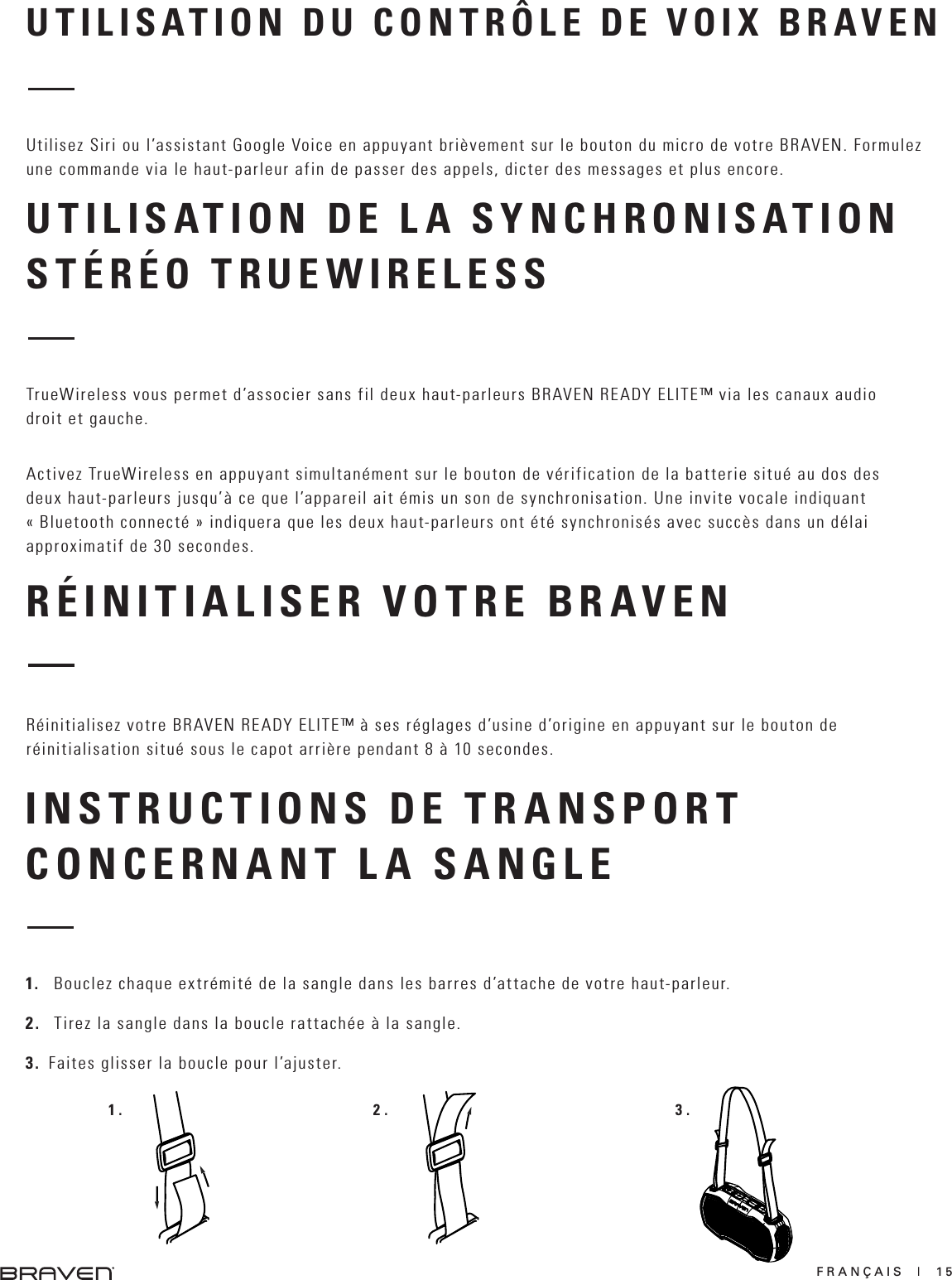 FRANÇAIS  |  15RÉINITIALISER VOTRE BRAVENUTILISATION DU CONTRÔLE DE VOIX BRAVENUTILISATION DE LA SYNCHRONISATION STÉRÉO TRUEWIRELESSRéinitialisez votre BRAVEN READY ELITE™ à ses réglages d’usine d’origine en appuyant sur le bouton de réinitialisation situé sous le capot arrière pendant 8 à 10 secondes.Utilisez Siri ou l’assistant Google Voice en appuyant brièvement sur le bouton du micro de votre BRAVEN. Formulez une commande via le haut-parleur afin de passer des appels, dicter des messages et plus encore.TrueWireless vous permet d’associer sans fil deux haut-parleurs BRAVEN READY ELITE™ via les canaux audio droit et gauche.Activez TrueWireless en appuyant simultanément sur le bouton de vérification de la batterie situé au dos des deux haut-parleurs jusqu’à ce que l’appareil ait émis un son de synchronisation. Une invite vocale indiquant « Bluetooth connecté » indiquera que les deux haut-parleurs ont été synchronisés avec succès dans un délai approximatif de 30 secondes.INSTRUCTIONS DE TRANSPORTCONCERNANT LA SANGLE1.   Bouclez chaque extrémité de la sangle dans les barres d’attache de votre haut-parleur.2.   Tirez la sangle dans la boucle rattachée à la sangle.3.  Faites glisser la boucle pour l’ajuster.1. 2. 3.