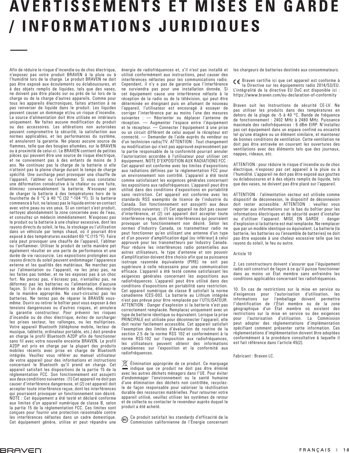 FRANÇAIS  |  16AVERTISSEMENTS ET MISES EN GARDE / INFORMATIONS JURIDIQUESAfin de réduire le risque d’incendie ou de choc électrique, n’exposez pas votre produit BRAVEN à la pluie ou à l’humidité lors de la charge. Le produit BRAVEN ne doit pas être exposé aux écoulements ou éclaboussures, et à des objets remplis de liquides, tels que des vases, ne doivent pas être placés sur ou près de lui lors de la charge ou de la charge d’autres appareils. Comme pour tous les appareils électroniques, faites attention à ne pas renverser de liquide dans le produit. Les liquides peuvent causer un dommage et/ou un risque d’incendie. La source d’alimentation doit être utilisée en intérieurs uniquement. Ne faites aucune modification du produit ou des accessoires. Les altérations non autorisées peuvent compromettre la sécurité, la satisfaction aux normes applicables, et les performances du système, et annuleront la garantie. Ne placez aucune source de flammes, telle que des bougies allumées, sur le BRAVEN ou à proximité de celui-ci. Le BRAVEN contient de petites pièces qui peuvent être une source de risque électrique, et ne conviennent pas à des enfants de moins de 3 ans. Ne continuez pas la charge de la batterie si elle n’atteint pas la pleine charge durant le temps de charge spécifié. Une surcharge peut provoquer une chauffe de l’appareil, l’abîmer ou l’enflammer. Si vous constatez une déformation consécutive à la chaleur ou une fuite, éliminez convenablement la batterie. N’essayez pas de charger la batterie à des températures hors de la fourchette de 0 °C à 40 °C (32 °-104 °F). Si la batterie commence à fuir, ne laissez pas le liquide entrer en contact avec votre peau ou vos yeux. Si un contact s’est produit, nettoyez abondamment la zone concernée avec de l’eau, et consultez un médecin immédiatement. N’exposez pas le produit ou la batterie à une chaleur excessive, dont les rayons directs du soleil, le feu, le stockage ou l’utilisation dans un véhicule par temps chaud, où il pourrait être exposé à des températures excédant 60 °C (115 °F). Faire cela peut provoquer une chauffe de l’appareil, l’abîmer ou l’enflammer. Utiliser le produit de cette manière pet également résulter en une perte de performance et une durée de vie raccourcie. Les expositions prolongées aux rayons directs du soleil peuvent endommager l’apparence externe et les qualités des matériaux. Ne marchez pas sur l’alimentation ou l’appareil, ne les jetez pas, ne les faites pas tomber, et ne les exposez pas à un choc fort. Ne percez pas, n’écrasez pas, n’entaillez pas, ne déformez pas les batteries ou l’alimentation d’aucune façon. Si l’un de ces éléments se déforme, éliminez-le de la manière appropriée. Ne court-circuitez pas les batteries. Ne tentez pas de réparer le BRAVEN vous-même. Ouvrir ou retirer le boîtier peut vous exposer à des tensions dangereuses ou d’autres risques, et annulera la garantie constructeur. Pour prévenir les risques d’incendie ou de choc électrique, évitez de surcharger les prises secteur, les rallonges, ou les multiprises. Votre appareil Bluetooth (téléphone mobile, lecteur de musique, tablette, ordinateur portable, etc.) doit prendre en charge le profil Bluetooth A2DP afin de fonctionner sans fil avec votre nouvelle enceinte BRAVEN. Le profil A2DP est pris en charge par la plupart des produits mobiles récents avec prise en charge de Bluetooth intégrée. Veuillez vous référer au manuel utilisateur de votre appareil pour des informations et instructions concernant le Bluetooth qu’il prend en charge. Cet appareil satisfait les dispositions de la partie 15 de la réglementation FCC. Son fonctionnement est assujetti aux deux conditions suivantes : (1) Cet appareil ne doit pas causer d‘interférence dangereuse, et (2) cet appareil doit accepter toute interférence reçue, dont les interférences qui pourraient provoquer un fonctionnement non désiré. NOTE : Cet équipement a été testé et déclaré conforme aux limites d’un appareil numérique de classe B, selon la partie 15 de la réglementation FCC. Ces limites sont conçues pour fournir une protection raisonnable contre les interférences néfastes dans un cadre domestique. Cet équipement génère, utilise et peut répandre une énergie de radiofréquences et, s’il n’est pas installé et utilisé conformément aux instructions, peut causer des interférences néfastes pour les communications radio. Cependant, il n’y a pas de garantie que l’interférence ne surviendra pas pour une installation donnée. Si cet équipement cause une interférence néfaste à la réception de la radio ou de la télévision, qui peut être déterminée en éteignant puis en allumant de nouveau l’appareil, l’utilisateur est encouragé à essayer de corriger l’interférence par au moins l’une des mesures suivantes : — Réorienter ou déplacer l’antenne de réception. — Augmenter l’espace entre l’équipement et le récepteur. — Connecter l’équipement à une prise ou un circuit différent de celui auquel le récepteur est connecté. — Demander de l’aide auprès du vendeur ou d’un technicien radio/TV. ATTENTION : Tout changement ou modification qui n’est pas approuvé expressément par la partie responsable de la conformité pourrait annuler l’autorisation accordée à l’utilisateur pour utiliser cet équipement. NOTE D’EXPOSITION AUX RADIATIONS FCC : Cet appareil est conforme avec les limites d’expositions aux radiations définies par la réglementation FCC pour un environnement non contrôlé. L’appareil a été testé comme satisfaisant les exigences générales concernant les expositions aux radiofréquences. L’appareil peut être utilisé dans des conditions d’expositions en portabilité sans restriction. Cet appareil est conforme avec les standards RSS exemptés de licence de l’industrie du Canada. Son fonctionnement est assujetti aux deux conditions suivantes : (1) Cet appareil ne doit pas causer d‘interférence, et (2) cet appareil doit accepter toute interférence reçue, dont les interférences qui pourraient provoquer un fonctionnement non désiré. Selon les normes d’Industry Canada, ce transmetteur radio ne peut fonctionner qu’en utilisant une antenne d’un type et d’un pouvoir d’amplification égal (ou inférieur) à celui approuvé pour les transmetteurs par Industry Canada. Pour réduire les interférences radio potentielles aux autres utilisateurs, le type d’antenne et son pouvoir d’amplification doivent être choisis afin que sa puissance isotrope rayonnée équivalente (PIRE) ne soit pas supérieure à celle nécessaire pour une communication efficace. L’appareil a été testé comme satisfaisant les exigences générales concernant les expositions aux radiofréquences. L’appareil peut être utilisé dans des conditions d’expositions en portabilité sans restriction. Cet appareil numérique de classe B satisfait la norme canadienne ICES-003. La batterie au Lithium intégrée n’est pas prévue pour être remplacée par l’UTILISATEUR. ATTENTION : Danger d’explosion si la batterie n’est pas correctement remplacée. Remplacez uniquement avec un type de batterie identique ou équivalent. Lorsque la prise PRINCIPALE est utilisée pour déconnecter l’appareil, elle doit rester facilement accessible. Cet appareil satisfait l’exemption des limites d’évaluation de routine de la section 2.5 de la norme RSS 102 et conformément à la norme RSS-102 sur l’exposition aux radiofréquences, les utilisateurs peuvent obtenir des informations canadiennes sur l’exposition et la conformité aux radiofréquences.Élimination appropriée de ce produit. Ce marquage indique que ce produit ne doit pas être éliminé avec les autres déchets ménagers dans l’UE. Pour éviter d’endommager l’environnement ou la santé humaine d’une élimination des déchets non contrôlée, recyclez-le de façon responsable pour valoriser la réutilisation durable des ressources matérielles. Pour retourner votre appareil utilisé, veuillez utiliser les systèmes de retour et de collecte ou contacter le revendeur auprès duquel le produit a été acheté.Ce produit satisfait les standards d’efficacité de la Commission californienne de l’Énergie concernant les chargeurs de batteries destinés aux consommateurs.Braven certifie ici que cet appareil est conforme à la Directive sur les équipements radio 2014/53/EU. L’intégralité de la directive EU DoC est disponible ici : https://www.braven.com/eu-declaration-of-conformityBraven suit les Instructions de sécurité CE-LV. Ne pas utiliser les produits dans des températures en dehors de la plage de -5 à 40 °C. Bande de fréquence de fonctionnement : 2402 MHz à 2480 MHz. Puissance maximale des radiofréquences : 6 dBm EIRP. N’installez pas cet équipement dans un espace confiné ou encastré tel qu’une étagère ou un élément similaire, et maintenez de bonnes conditions de ventilation. Cette ventilation ne doit pas être entravée en couvrant les ouvertures des ventilations avec des éléments tels que des journaux, nappes, rideaux, etc.ATTENTION : pour réduire le risque d’incendie ou de choc électrique, n’exposez pas cet appareil à la pluie ou à l’humidité. L’appareil ne doit pas être exposé aux gouttes ou éclaboussures et à des objets remplis de liquide, tels que des vases, ne doivent pas être placé sur l’appareil.ATTENTION : l’alimentation secteur est utilisée comme dispositif de déconnexion, le dispositif de déconnexion doit rester accessible. ATTENTION : veuillez vous reporter aux informations sur le bas du boîtier pour les informations électriques et de sécurité avant d’installer ou d’utiliser l’appareil. MISE EN GARDE : danger d’explosion si la batterie est mal remplacée. Ne remplacer que par un modèle identique ou équivalent. La batterie (la batterie, les batteries ou l’ensemble de batteries) ne doit pas être exposée à une chaleur excessive telle que les rayons du soleil, le feu ou autre.Article 102. Les constructeurs doivent s’assurer que l’équipement radio soit construit de façon à ce qu’il puisse fonctionner dans au moins un État membre sans enfreindre les conditions applicables concernant les radiofréquences.10. En cas de restrictions sur la mise en service ou d’exigences pour l’autorisation d’utilisation, les informations sur l’emballage doivent permettre l’identification de l’État membre ou de la zone géographique d’un État membre où existent des restrictions sur la mise en service ou des exigences pour l’autorisation d’utilisation. La Commission peut adopter des réglementations d’implémentation spécifiant comment présenter cette information. Ces réglementations d’implémentation doivent être adoptées conformément à la procédure consultative à laquelle il est fait référence dans l’article 45(2).Fabricant : Braven LC.