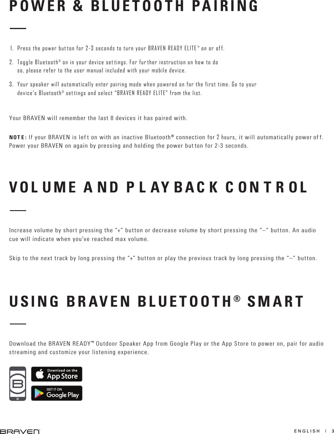 ENGLISH  |  3Increase volume by short pressing the “+” button or decrease volume by short pressing the “–” button. An audio cue will indicate when you’ve reached max volume.Skip to the next track by long pressing the “+” button or play the previous track by long pressing the “–” button.USING BRAVEN BLUETOOTH® SMARTDownload the BRAVEN READY™ Outdoor Speaker App from Google Play or the App Store to power on, pair for audio streaming and customize your listening experience.POWER &amp; BLUETOOTH PAIRING1. Press the power but ton for 2-3 seconds to turn your BRAVEN READY ELITE  ™ on or of f.2. Toggle Bluetooth® on in your device set tings. For fur ther instruction on how to doso, please refer to the user manual included with your mobile device.3. Your speaker will automatically enter pairing mode when powered on for the first time. Go to your device’s Bluetooth® set tings and select “BRAVEN READY ELITE” from the list. Your BRAVEN will remember the last 8 devices it has paired with.NOT E : If your BRAVEN is lef t on with an inactive Bluetooth® connection for 2 hours, it will automatically power of f. Power your BRAVEN on again by pressing and holding the power but ton for 2-3 seconds.VOL UME A ND P L AY BAC K C ON T R OL