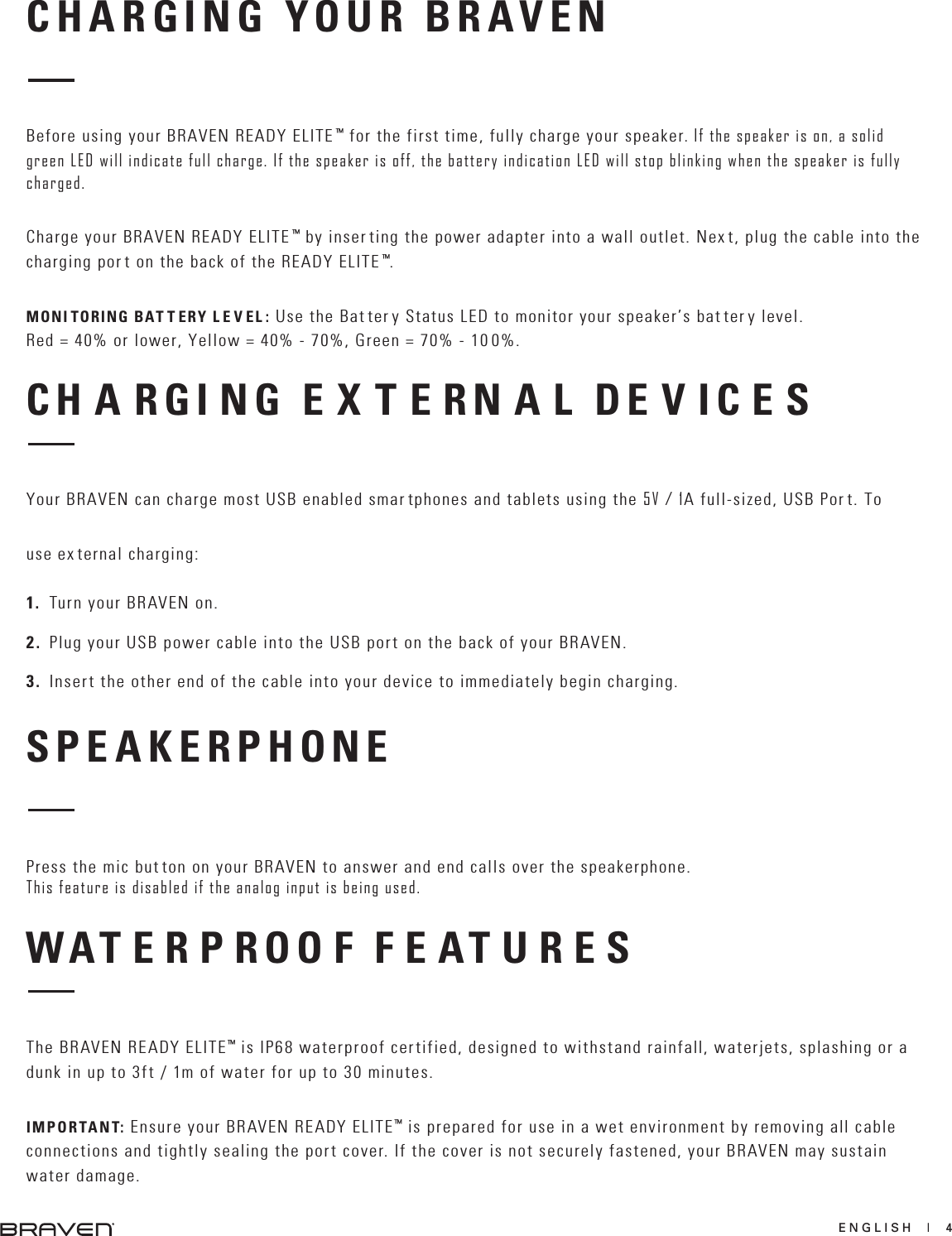 ENGLISH  |  4CHARGING YOUR BRAVENBefore using your BRAVEN READY ELITE ™ for the first time, fully charge your speaker. If the speaker is on, a solid green LED will indicate full charge. If the speaker is off, the battery indication LED will stop blinking when the speaker is fully charged.Charge your BRAVEN READY ELITE ™ by inser ting the power adapter into a wall outlet. Nex t, plug the cable into the charging por t on the back of the READY ELITE ™.MONI TORING BAT T ERY L E V EL : Use the Bat ter y Status LED to monitor your speaker’s bat ter y level. Red = 40% or lower, Yellow = 40% - 70%, Green = 70% - 10 0%.CH A RGI NG E X T E RN A L DE V IC E SYour BRAVEN can charge most USB enabled smar tphones and tablets using the 5V / 1A full-sized, USB Por t. To use ex ternal charging: 1. Turn your BRAVEN on.2. Plug your USB power cable into the USB port on the back of your BRAVEN.3. Insert the other end of the cable into your device to immediately begin charging.SPEAKERPHONEPress the mic but ton on your BRAVEN to answer and end calls over the speakerphone. This feature is disabled if the analog input is being used.WAT E R P ROO F F E AT U R E SThe BRAVEN READY ELITE™ is IP68 waterproof certified, designed to withstand rainfall, waterjets, splashing or a dunk in up to 3ft / 1m of water for up to 30 minutes.IMPORTANT: Ensure your BRAVEN READY ELITE™ is prepared for use in a wet environment by removing all cable connections and tightly sealing the port cover. If the cover is not securely fastened, your BRAVEN may sustain water damage.