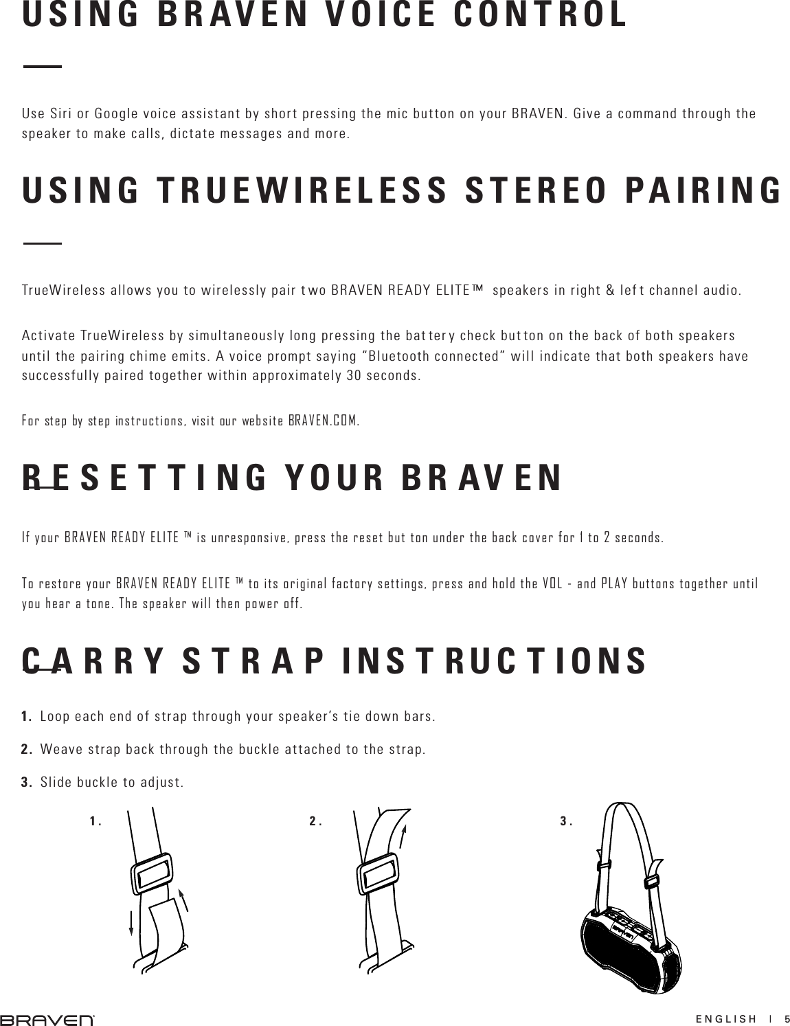 ENGLISH  |  5USING BRAVEN VOICE CONTROLUSING TRUEWIRELESS STEREO PAIRINGUse Siri or Google voice assistant by short pressing the mic button on your BRAVEN. Give a command through the speaker to make calls, dictate messages and more.TrueWireless allows you to wirelessly pair t wo BRAVEN READY ELITE ™  speakers in right &amp; lef t channel audio.Activate TrueWireless by simultaneously long pressing the bat ter y check but ton on the back of both speakers until the pairing chime emits. A voice prompt saying “Bluetooth connected” will indicate that both speakers have successfully paired together within approximately 30 seconds. For step by step instructions, visit our website BRAVEN.COM.R E S E T T I NG YOUR BR AV ENIf your BRAVEN READY ELITE ™ is unresponsive, press the reset but ton under the back cover for 1 to 2 seconds. To restore your BRAVEN READY ELITE ™ to its original factory settings, press and hold the VOL - and PLAY buttons together until you hear a tone. The speaker will then power off.C A R R Y S T R A P INS T RUC T IONS1. Loop each end of strap through your speaker’s tie down bars.2. Weave strap back through the buckle attached to the strap.3. Slide buckle to adjust.1. 2. 3.