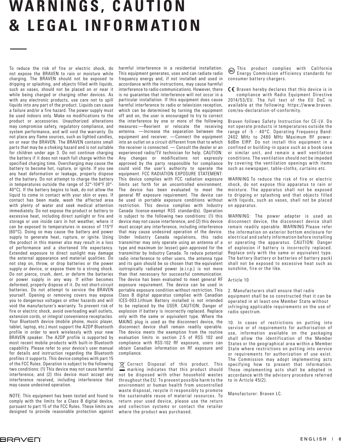 ENGLISH  |  6WARNINGS, CAUTION  &amp; LEGAL INFORMATION To reduce the risk of fire or electric shock, do not expose the BRAVEN to rain or moisture while charging. The BRAVEN should not be exposed to dripping or splashing, and objects filled with liquids, such as vases, should not be placed on or near it while being charged or charging other devices. As with any electronic products, use care not to spill liquids into any part of the product. Liquids can cause a failure and/or a fire hazard. The power supply must be used indoors only. Make no modifications to the product or accessories. Unauthorized alterations may compromise safety, regulatory compliance, and system performance, and will void the warranty. Do not place any flame sources, such as lighted candles, on or near the BRAVEN. The BRAVEN contains small parts that may be a choking hazard and is not suitable for children under age 3. Do not continue charging the battery if it does not reach full charge within the specified charging time. Overcharging may cause the battery to become hot, rupture, or ignite. If you see any heat deformation or leakage, properly dispose of the battery. Do not attempt to charge the battery in temperatures outside the range of 32°-104°F (0°-40°C). If the battery begins to leak, do not allow the liquid to come in contact with your skin or eyes. If contact has been made, wash the affected area with plenty of water and seek medical attention immediately. Do not expose the product or battery to excessive heat, including direct sunlight or fire and storage or use inside cars in hot weather, where it can be exposed to temperatures in excess of 115°F (60°C). Doing so may cause the battery and power supply to generate heat, rupture, or ignite. Using the product in this manner also may result in a loss of performance and a shortened life expectancy. Extended exposure to direct sunlight may damage the external appearance and material qualities. Do not step on, throw, or drop batteries or the power supply or device, or expose them to a strong shock. Do not pierce, crush, dent, or deform the batteries or power supply in any way. If either becomes deformed, properly dispose of it. Do not short-circuit batteries. Do not attempt to service the BRAVEN yourself. Opening or removing covers may expose you to dangerous voltages or other hazards and will void the manufacturer’s warranty. To prevent risk of fire or electric shock, avoid overloading wall outlets, extension cords, or integral convenience receptacles. Your Bluetooth device (mobile phone, music player, tablet, laptop, etc.) must support the A2DP Bluetooth profile in order to work wirelessly with your new BRAVEN speaker. The A2DP profile is supported by most recent mobile products with built-in Bluetooth capability. Please refer to your device’s user manual for details and instruction regarding the Bluetooth profiles it supports. This device complies with part 15 of the FCC Rules. Operation is subject to the following two conditions: (1) This device may not cause harmful interference, and (2) this device must accept any interference received, including interference that may cause undesired operation. NOTE: This equipment has been tested and found to comply with the limits for a Class B digital device, pursuant to part 15 of the FCC Rules. These limits are designed to provide reasonable protection against harmful interference in a residential installation. This equipment generates, uses and can radiate radio frequency energy and, if not installed and used in accordance with the instructions, may cause harmful interference to radio communications. However, there is no guarantee that interference will not occur in a particular installation. If this equipment does cause harmful interference to radio or television reception, which can be determined by turning the equipment off and on, the user is encouraged to try to correct the interference by one or more of the following measures:—Reorient or relocate the receiving antenna. —Increase the separation between the equipment and receiver.  —Connect the equipment into an outlet on a circuit different from that to which the receiver is connected. — Consult the dealer or an experienced radio/TV technician for help. CAUTION: Any changes or modifications not expressly approved by the party responsible for compliance could void the user’s authority to operate the equipment. FCC RADIATION EXPOSURE STATEMENT: This device complies with FCC radiation exposure limits set forth for an uncontrolled environment. The device has been evaluated to meet the general RF exposure requirement. The device can be used in portable exposure conditions without restriction. This device complies with Industry Canada license-exempt RSS standard(s). Operation is subject to the following two conditions: (1) this device may not cause interference, and (2) this device must accept any interference, including interference that may cause undesired operation of the device. Under Industry Canada regulations, this radio transmitter may only operate using an antenna of a type and maximum (or lesser) gain approved for the transmitter by Industry Canada. To reduce potential radio interference to other users, the antenna type and its gain should be so chosen that the equivalent isotropically radiated power (e.i.r.p.) is not more than that necessary for successful communication. The device has been evaluated to meet general RF exposure requirement. The device can be used in portable exposure condition without restriction. This Class B digital apparatus complies with Canadian ICES-003.Lithium Battery installed is not intended to be replaced by the USER. CAUTION: Danger of explosion if battery is incorrectly replaced. Replace only with the same or equivalent type. Where the MAINS plug is used as the disconnect device, the disconnect device shall remain readily operable. The device meets the exemption from the routine evaluation limits in section 2.5 of RSS 102 and compliance with RSS-102 RF exposure, users can obtain Canadian information on RF exposure and compliance.Correct Disposal of this product. This marking indicates that this product should not be disposed with other household wastes throughout the EU. To prevent possible harm to the environment or human health from uncontrolled waste disposal, recycle it responsibly to promote the sustainable reuse of material resources. To return your used device, please use the return and collection systems or contact the retailer where the product was purchased.This product complies with California Energy Commission efficiency standards for consumer battery chargers.Braven hereby declares that this device is in compliance with Radio Equipment Directive 2014/53/EU. The full text of the EU DoC is available at the following: https://www.braven.com/eu-declaration-of-conformity.Braven follows Safety Instruction for CE-LV. Do not operate products in temperatures outside the range of -5 - 40°C. Operating Frequency Band: 2402 MHz to 2480 MHz Maximum RF power: 6dBm EIRP. Do not install this equipment in a confined or building-in space such as a book case or similar unit, and remain a well ventilation conditions. The ventilation should not be impeded by covering the ventilation openings with items such as newspaper, table-cloths, curtains etc.WARNING：To reduce the risk of fire or electric shock, do not expose this apparatus to rain or moisture. The apparatus shall not be exposed to dripping or splashing and that objects filled with liquids, such as vases, shall not be placed on apparatus.WARNING: The power adapter is used as disconnect device, the disconnect device shall remain readily operable. WARNING：Please refer the information on exterior bottom enclosure for electrical and safety information before installing or operating the apparatus. CAUTION: Danger of explosion if battery is incorrectly replaced. Replace only with the same or equivalent type. The battery (battery or batteries of battery pack) shall not be exposed to excessive heat such as sunshine, fire or the like.Article 102. Manufacturers shall ensure that radioequipment shall be so constructed that it can beoperated in at least one Member State withoutinfringing applicable requirements on the use ofradio spectrum.10. In cases of restrictions on putting intoservice or of requirements for authorisation ofuse, information available on the packagingshall allow the identification of the MemberStates or the geographical area within a MemberState where restrictions on putting into serviceor requirements for authorization of use exist.The Commission may adopt implementing actsspecifying how to present that information.Those implementing acts shall be adopted inaccordance with the advisory procedure referredto in Article 45(2).Manufacturer: Braven LC.