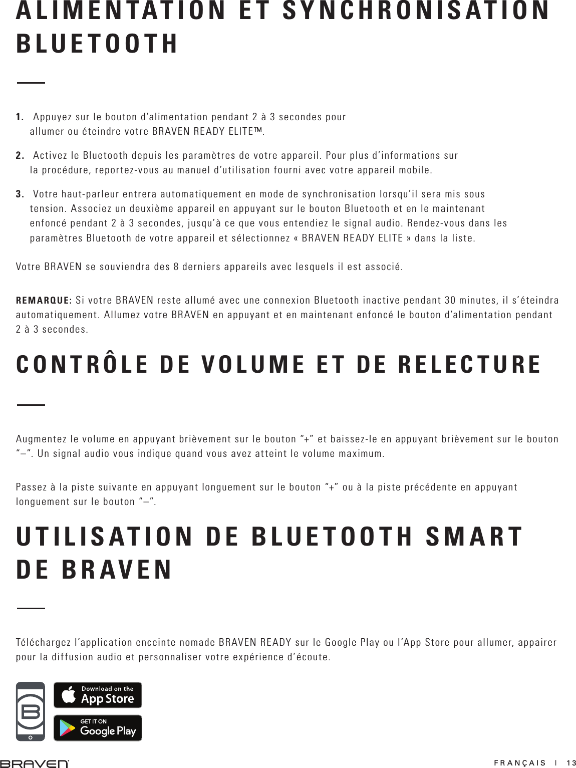 FRANÇAIS  |  13CONTRÔLE DE VOLUME ET DE RELECTUREAugmentez le volume en appuyant brièvement sur le bouton “+” et baissez-le en appuyant brièvement sur le bouton “–”. Un signal audio vous indique quand vous avez atteint le volume maximum. Passez à la piste suivante en appuyant longuement sur le bouton “+” ou à la piste précédente en appuyant longuement sur le bouton “–”.UTILISATION DE BLUETOOTH SMART DE BR AV EN Téléchargez l’application enceinte nomade BRAVEN READY sur le Google Play ou l’App Store pour allumer, appairer pour la diffusion audio et personnaliser votre expérience d’écoute.ALIMENTATION ET SYNCHRONISATION BLUETOOTH1.   Appuyez sur le bouton d’alimentation pendant 2 à 3 secondes pour allumer ou éteindre votre BRAVEN READY ELITE™.2.   Activez le Bluetooth depuis les paramètres de votre appareil. Pour plus d’informations sur la procédure, reportez-vous au manuel d’utilisation fourni avec votre appareil mobile.3.   Votre haut-parleur entrera automatiquement en mode de synchronisation lorsqu’il sera mis sous tension. Associez un deuxième appareil en appuyant sur le bouton Bluetooth et en le maintenant enfoncé pendant 2 à 3 secondes, jusqu’à ce que vous entendiez le signal audio. Rendez-vous dans les paramètres Bluetooth de votre appareil et sélectionnez « BRAVEN READY ELITE » dans la liste.Votre BRAVEN se souviendra des 8 derniers appareils avec lesquels il est associé.REMARQUE: Si votre BRAVEN reste allumé avec une connexion Bluetooth inactive pendant 30 minutes, il s’éteindra automatiquement. Allumez votre BRAVEN en appuyant et en maintenant enfoncé le bouton d’alimentation pendant 2 à 3 secondes.