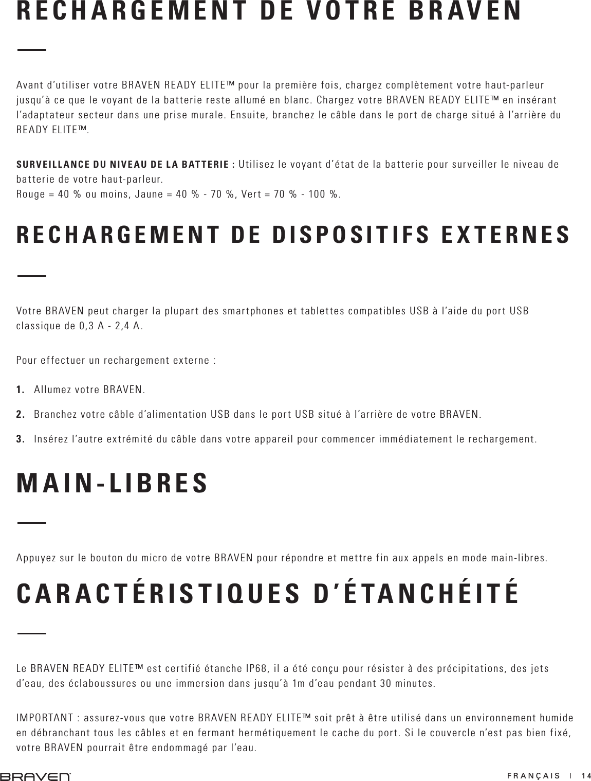 FRANÇAIS  |  14RECHARGEMENT DE VOTRE BRAVENRECHARGEMENT DE DISPOSITIFS EXTERNESAvant d’utiliser votre BRAVEN READY ELITE™ pour la première fois, chargez complètement votre haut-parleur jusqu’à ce que le voyant de la batterie reste allumé en blanc. Chargez votre BRAVEN READY ELITE™ en insérant l’adaptateur secteur dans une prise murale. Ensuite, branchez le câble dans le port de charge situé à l’arrière du READY ELITE™.SURVEILLANCE DU NIVEAU DE LA BATTERIE : Utilisez le voyant d’état de la batterie pour surveiller le niveau de batterie de votre haut-parleur. Rouge = 40 % ou moins, Jaune = 40 % - 70 %, Vert = 70 % - 100 %.Votre BRAVEN peut charger la plupart des smartphones et tablettes compatibles USB à l’aide du port USB classique de 0,3 A - 2,4 A.Pour effectuer un rechargement externe :1.   Allumez votre BRAVEN.2.   Branchez votre câble d’alimentation USB dans le port USB situé à l’arrière de votre BRAVEN.3.   Insérez l’autre extrémité du câble dans votre appareil pour commencer immédiatement le rechargement.MAIN-LIBRESAppuyez sur le bouton du micro de votre BRAVEN pour répondre et mettre fin aux appels en mode main-libres.CARACTÉRISTIQUES D’ÉTANCHÉITÉLe BRAVEN READY ELITE™ est certifié étanche IP68, il a été conçu pour résister à des précipitations, des jets d’eau, des éclaboussures ou une immersion dans jusqu’à 1m d’eau pendant 30 minutes.IMPORTANT : assurez-vous que votre BRAVEN READY ELITE™ soit prêt à être utilisé dans un environnement humide en débranchant tous les câbles et en fermant hermétiquement le cache du port. Si le couvercle n’est pas bien fixé, votre BRAVEN pourrait être endommagé par l’eau.