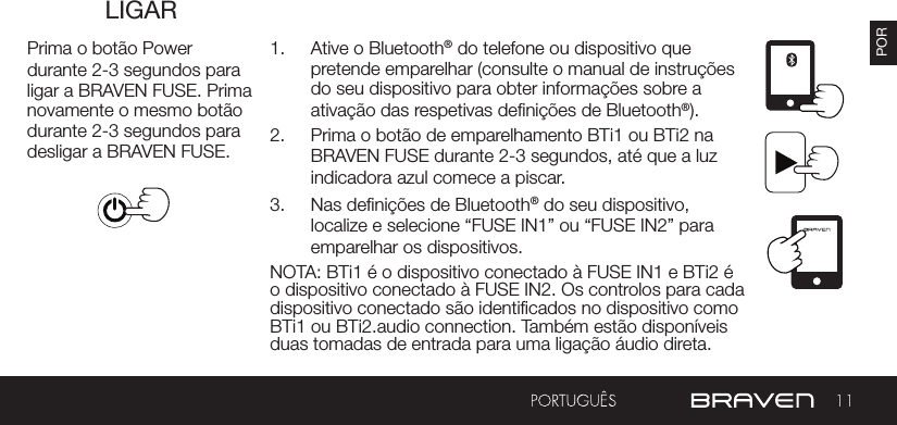 11PORLIGARPrima o botão Power durante 2-3 segundos para ligar a BRAVEN FUSE. Prima novamente o mesmo botão durante 2-3 segundos para desligar a BRAVEN FUSE.1.  Ative o Bluetooth® do telefone ou dispositivo que pretende emparelhar (consulte o manual de instruções do seu dispositivo para obter informações sobre a ativação das respetivas denições de Bluetooth®).2.  Prima o botão de emparelhamento BTi1 ou BTi2 na BRAVEN FUSE durante 2-3 segundos, até que a luz indicadora azul comece a piscar.3.  Nas denições de Bluetooth® do seu dispositivo, localize e selecione “FUSE IN1” ou “FUSE IN2” para emparelhar os dispositivos.NOTA: BTi1 é o dispositivo conectado à FUSE IN1 e BTi2 é o dispositivo conectado à FUSE IN2. Os controlos para cada dispositivo conectado são identicados no dispositivo como BTi1 ou BTi2.audio connection. Também estão disponíveis duas tomadas de entrada para uma ligação áudio direta.