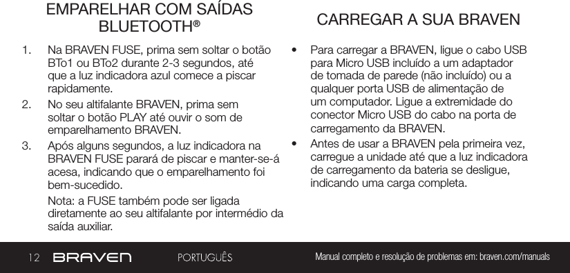 12 Manual completo e resolução de problemas em: braven.com/manualsEMPARELHAR COM SAÍDAS BLUETOOTH®  CARREGAR A SUA BRAVEN1.  Na BRAVEN FUSE, prima sem soltar o botão BTo1 ou BTo2 durante 2-3 segundos, até que a luz indicadora azul comece a piscar rapidamente. 2.  No seu altifalante BRAVEN, prima sem soltar o botão PLAY até ouvir o som de emparelhamento BRAVEN.  3.  Após alguns segundos, a luz indicadora na BRAVEN FUSE parará de piscar e manter-se-á acesa, indicando que o emparelhamento foi bem-sucedido.Nota: a FUSE também pode ser ligada  diretamente ao seu altifalante por intermédio da saída auxiliar.•  Para carregar a BRAVEN, ligue o cabo USB para Micro USB incluído a um adaptador de tomada de parede (não incluído) ou a qualquer porta USB de alimentação de um computador. Ligue a extremidade do conector Micro USB do cabo na porta de carregamento da BRAVEN.•  Antes de usar a BRAVEN pela primeira vez, carregue a unidade até que a luz indicadora de carregamento da bateria se desligue, indicando uma carga completa.