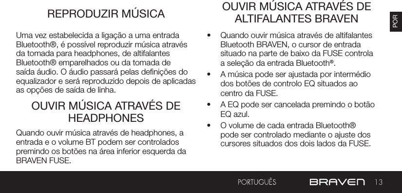 13PORREPRODUZIR MÚSICA OUVIR MÚSICA ATRAVÉS DE ALTIFALANTES BRAVENOUVIR MÚSICA ATRAVÉS DE HEADPHONESUma vez estabelecida a ligação a uma entrada Bluetooth®, é possível reproduzir música através da tomada para headphones, de altifalantes Bluetooth® emparelhados ou da tomada de saída áudio. O áudio passará pelas denições do equalizador e será reproduzido depois de aplicadas as opções de saída de linha.•  Quando ouvir música através de altifalantes Bluetooth BRAVEN, o cursor de entrada situado na parte de baixo da FUSE controla a seleção da entrada Bluetooth®.•  A música pode ser ajustada por intermédio dos botões de controlo EQ situados ao centro da FUSE.•  A EQ pode ser cancelada premindo o botão EQ azul.•  O volume de cada entrada Bluetooth® pode ser controlado mediante o ajuste dos cursores situados dos dois lados da FUSE.Quando ouvir música através de headphones, a entrada e o volume BT podem ser controlados premindo os botões na área inferior esquerda da BRAVEN FUSE.