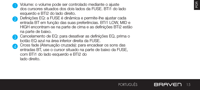 15PORVolume: o volume pode ser controlado mediante o ajuste dos cursores situados dos dois lados da FUSE. BTi1 do lado esquerdo e BTi2 do lado direito.Denições EQ: a FUSE é dinâmica e permite-lhe ajustar cada entrada BT em função das suas preferências. BTi1 LOW, MID e HIGH encontram-se na parte de cima e as denições BTi2 estão na parte de baixo.Cancelamento de EQ: para desativar as denições EQ, prima o botão EQ azul na área inferior direita da FUSE.Cross fade (Atenuação cruzada): para encadear os sons das entradas BT, use o cursor situado na parte de baixo da FUSE, com BTi1 do lado esquerdo e BTi2 do lado direito.