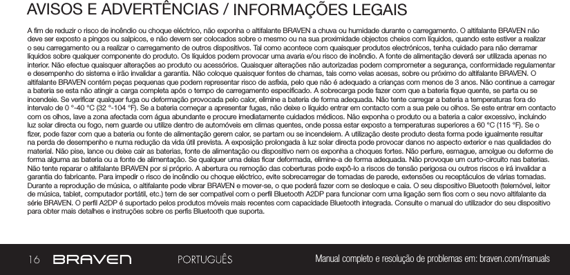 16 Manual completo e resolução de problemas em: braven.com/manualsAVISOS E ADVERTÊNCIAS / INFORMAÇÕES LEGAISA m de reduzir o risco de incêndio ou choque eléctrico, não exponha o altifalante BRAVEN a chuva ou humidade durante o carregamento. O altifalante BRAVEN não deve ser exposto a pingos ou salpicos, e não devem ser colocados sobre o mesmo ou na sua proximidade objectos cheios com líquidos, quando este estiver a realizar o seu carregamento ou a realizar o carregamento de outros dispositivos. Tal como acontece com quaisquer produtos electrónicos, tenha cuidado para não derramar líquidos sobre qualquer componente do produto. Os líquidos podem provocar uma avaria e/ou risco de incêndio. A fonte de alimentação deverá ser utilizada apenas no interior. Não efectue quaisquer alterações ao produto ou acessórios. Quaisquer alterações não autorizadas podem comprometer a segurança, conformidade regulamentar e desempenho do sistema e irão invalidar a garantia. Não coloque quaisquer fontes de chamas, tais como velas acesas, sobre ou próximo do altifalante BRAVEN. O altifalante BRAVEN contém peças pequenas que podem representar risco de asxia, pelo que não é adequado a crianças com menos de 3 anos. Não continue a carregar a bateria se esta não atingir a carga completa após o tempo de carregamento especicado. A sobrecarga pode fazer com que a bateria que quente, se parta ou se incendeie. Se vericar qualquer fuga ou deformação provocada pelo calor, elimine a bateria de forma adequada. Não tente carregar a bateria a temperaturas fora do intervalo de 0 °-40 °C (32 °-104 °F). Se a bateria começar a apresentar fugas, não deixe o líquido entrar em contacto com a sua pele ou olhos. Se este entrar em contacto com os olhos, lave a zona afectada com água abundante e procure imediatamente cuidados médicos. Não exponha o produto ou a bateria a calor excessivo, incluindo luz solar directa ou fogo, nem guarde ou utilize dentro de automóveis em climas quentes, onde possa estar exposto a temperaturas superiores a 60 °C (115 °F). Se o zer, pode fazer com que a bateria ou fonte de alimentação gerem calor, se partam ou se incendeiem. A utilização deste produto desta forma pode igualmente resultar na perda de desempenho e numa redução da vida útil prevista. A exposição prolongada à luz solar directa pode provocar danos no aspecto exterior e nas qualidades do material. Não pise, lance ou deixe cair as baterias, fonte de alimentação ou dispositivo nem os exponha a choques fortes. Não perfure, esmague, amolgue ou deforme de forma alguma as bateria ou a fonte de alimentação. Se qualquer uma delas car deformada, elimine-a de forma adequada. Não provoque um curto-circuito nas baterias. Não tente reparar o altifalante BRAVEN por si próprio. A abertura ou remoção das coberturas pode expô-lo a riscos de tensão perigosa ou outros riscos e irá invalidar a garantia do fabricante. Para impedir o risco de incêndio ou choque eléctrico, evite sobrecarregar de tomadas de parede, extensões ou receptáculos de várias tomadas. Durante a reprodução de música, o altifalante pode vibrar BRAVEN e mover-se, o que poderá fazer com se desloque e caia. O seu dispositivo Bluetooth (telemóvel, leitor de música, tablet, computador portátil, etc.) tem de ser compatível com o perl Bluetooth A2DP para funcionar com uma ligação sem os com o seu novo altifalante da série BRAVEN. O perl A2DP é suportado pelos produtos móveis mais recentes com capacidade Bluetooth integrada. Consulte o manual do utilizador do seu dispositivo para obter mais detalhes e instruções sobre os pers Bluetooth que suporta. 