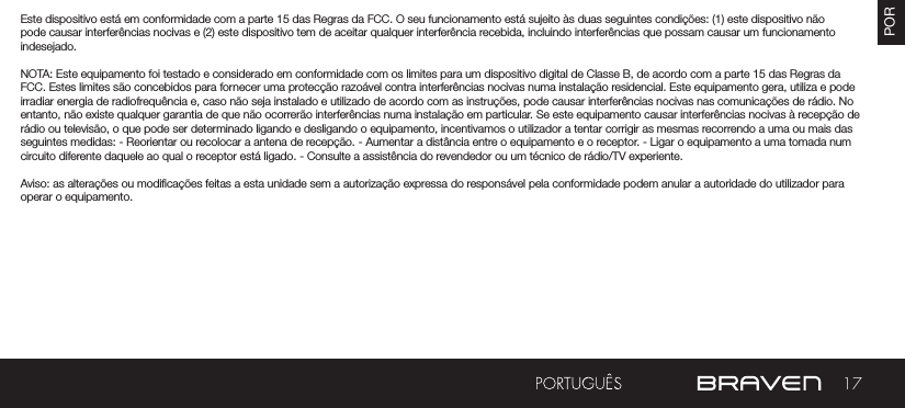 17POREste dispositivo está em conformidade com a parte 15 das Regras da FCC. O seu funcionamento está sujeito às duas seguintes condições: (1) este dispositivo não pode causar interferências nocivas e (2) este dispositivo tem de aceitar qualquer interferência recebida, incluindo interferências que possam causar um funcionamento indesejado.NOTA: Este equipamento foi testado e considerado em conformidade com os limites para um dispositivo digital de Classe B, de acordo com a parte 15 das Regras da FCC. Estes limites são concebidos para fornecer uma protecção razoável contra interferências nocivas numa instalação residencial. Este equipamento gera, utiliza e pode irradiar energia de radiofrequência e, caso não seja instalado e utilizado de acordo com as instruções, pode causar interferências nocivas nas comunicações de rádio. No entanto, não existe qualquer garantia de que não ocorrerão interferências numa instalação em particular. Se este equipamento causar interferências nocivas à recepção de rádio ou televisão, o que pode ser determinado ligando e desligando o equipamento, incentivamos o utilizador a tentar corrigir as mesmas recorrendo a uma ou mais das seguintes medidas: - Reorientar ou recolocar a antena de recepção. - Aumentar a distância entre o equipamento e o receptor. - Ligar o equipamento a uma tomada num circuito diferente daquele ao qual o receptor está ligado. - Consulte a assistência do revendedor ou um técnico de rádio/TV experiente.Aviso: as alterações ou modicações feitas a esta unidade sem a autorização expressa do responsável pela conformidade podem anular a autoridade do utilizador para operar o equipamento.