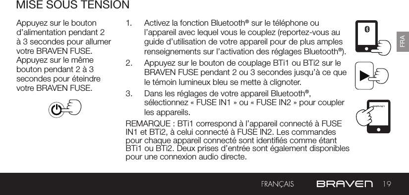 19FRAMISE SOUS TENSIONAppuyez sur le bouton d’alimentation pendant 2 à 3 secondes pour allumer votre BRAVEN FUSE. Appuyez sur le même bouton pendant 2 à 3 secondes pour éteindre votre BRAVEN FUSE.1.  Activez la fonction Bluetooth® sur le téléphone ou l’appareil avec lequel vous le couplez (reportez-vous au guide d’utilisation de votre appareil pour de plus amples renseignements sur l’activation des réglages Bluetooth®).2.  Appuyez sur le bouton de couplage BTi1 ou BTi2 sur le BRAVEN FUSE pendant 2 ou 3 secondes jusqu’à ce que le témoin lumineux bleu se mette à clignoter.3.  Dans les réglages de votre appareil Bluetooth®, sélectionnez « FUSE IN1 » ou « FUSE IN2 » pour coupler les appareils.REMARQUE : BTi1 correspond à l’appareil connecté à FUSE IN1 et BTi2, à celui connecté à FUSE IN2. Les commandes pour chaque appareil connecté sont identiés comme étant BTi1 ou BTi2. Deux prises d’entrée sont également disponibles pour une connexion audio directe.