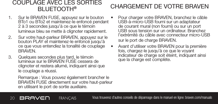 20 Vous trouverez d’autres conseils de dépannage dans le manuel en ligne: braven.com/manualsCOUPLAGE AVEC LES SORTIES BLUETOOTH® CHARGEMENT DE VOTRE BRAVEN1.  Sur le BRAVEN FUSE, appuyez sur le bouton BTo1 ou BTo2 et maintenez-le enfoncé pendant 2 à 3 secondes jusqu’à ce que le témoin lumineux bleu se mette à clignoter rapidement. 2.  Sur votre haut-parleur BRAVEN, appuyez sur le bouton PLAY et maintenez-le enfoncé jusqu’à ce que vous entendiez la tonalité de couplage BRAVEN. 3.  Quelques secondes plus tard, le témoin lumineux sur le BRAVEN FUSE cessera de clignoter et restera allumé, indiquant ainsi que le couplage a réussi.•  Pour charger votre BRAVEN, branchez le câble USB-à-micro-USB fourni sur un adaptateur de courant mural (non fourni) ou sur un port USB sous tension sur un ordinateur. Branchez l’extrémité du câble avec connecteur micro-USB sur le port de charge BRAVEN.•  Avant d’utiliser votre BRAVEN pour la première fois, chargez-le jusqu’à ce que le voyant indicateur de charge soit éteint, indiquant ainsi que la charge est complète.Remarque : Vous pouvez également brancher le BRAVEN FUSE directement sur votre haut-parleur en utilisant le port de sortie auxiliaire.