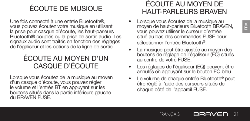 21FRAÉCOUTE DE MUSIQUECHARGEMENT DE VOTRE BRAVEN ÉCOUTE AU MOYEN DE HAUT-PARLEURS BRAVENÉCOUTE AU MOYEN D’UN CASQUE D’ÉCOUTEUne fois connecté à une entrée Bluetooth®, vous pouvez écoutez votre musique en utilisant la prise pour casque d’écoute, les haut-parleurs Bluetooth® couplés ou la prise de sortie audio. Les signaux audio sont traités en fonction des réglages de l’égaliseur et les options de la ligne de sortie.•  Lorsque vous écoutez de la musique au moyen de haut-parleurs Bluetooth BRAVEN, vous pouvez utiliser le curseur d’entrée situé au bas des commandes FUSE pour sélectionner l’entrée Bluetooth®. •  La musique peut être ajustée au moyen des boutons de réglage de l’égaliseur (EQ) situés au centre de votre FUSE.•  Les réglages de l’égaliseur (EQ) peuvent être annulés en appuyant sur le bouton EQ bleu.•  Le volume de chaque entrée Bluetooth® peut être réglé à l’aide des curseurs situés de chaque côté de l’appareil FUSE.Lorsque vous écoutez de la musique au moyen d’un casque d’écoute, vous pouvez régler le volume et l’entrée BT en appuyant sur les boutons situés dans la partie inférieure gauche du BRAVEN FUSE.