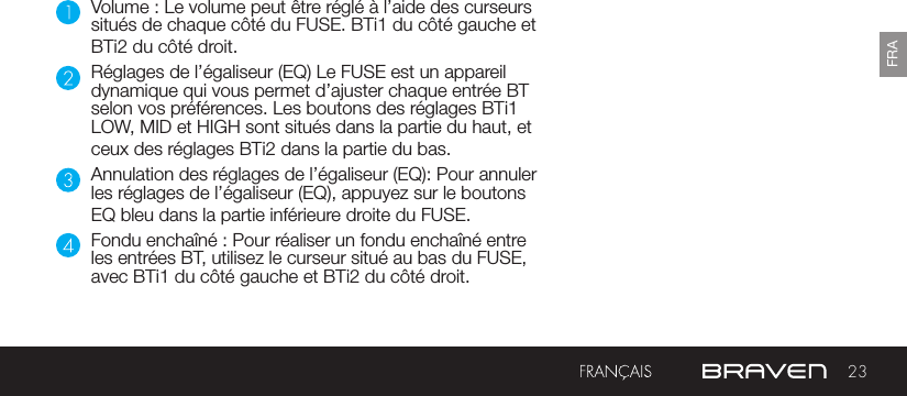 23FRAVolume : Le volume peut être réglé à l’aide des curseurs situés de chaque côté du FUSE. BTi1 du côté gauche et BTi2 du côté droit.Réglages de l’égaliseur (EQ) Le FUSE est un appareil dynamique qui vous permet d’ajuster chaque entrée BT selon vos préférences. Les boutons des réglages BTi1 LOW, MID et HIGH sont situés dans la partie du haut, et ceux des réglages BTi2 dans la partie du bas.Annulation des réglages de l’égaliseur (EQ): Pour annuler les réglages de l’égaliseur (EQ), appuyez sur le boutons EQ bleu dans la partie inférieure droite du FUSE.Fondu enchaîné : Pour réaliser un fondu enchaîné entre les entrées BT, utilisez le curseur situé au bas du FUSE, avec BTi1 du côté gauche et BTi2 du côté droit.