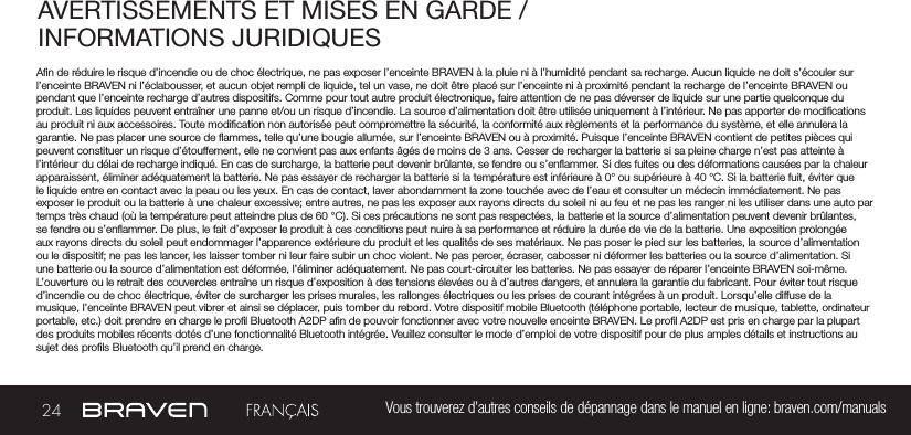 24 Vous trouverez d’autres conseils de dépannage dans le manuel en ligne: braven.com/manualsAVERTISSEMENTS ET MISES EN GARDE / INFORMATIONS JURIDIQUES An de réduire le risque d’incendie ou de choc électrique, ne pas exposer l’enceinte BRAVEN à la pluie ni à l’humidité pendant sa recharge. Aucun liquide ne doit s’écouler sur l’enceinte BRAVEN ni l’éclabousser, et aucun objet rempli de liquide, tel un vase, ne doit être placé sur l’enceinte ni à proximité pendant la recharge de l’enceinte BRAVEN ou pendant que l’enceinte recharge d’autres dispositifs. Comme pour tout autre produit électronique, faire attention de ne pas déverser de liquide sur une partie quelconque du produit. Les liquides peuvent entraîner une panne et/ou un risque d’incendie. La source d’alimentation doit être utilisée uniquement à l’intérieur. Ne pas apporter de modications au produit ni aux accessoires. Toute modication non autorisée peut compromettre la sécurité, la conformité aux règlements et la performance du système, et elle annulera la garantie. Ne pas placer une source de ammes, telle qu’une bougie allumée, sur l’enceinte BRAVEN ou à proximité. Puisque l’enceinte BRAVEN contient de petites pièces qui peuvent constituer un risque d’étouffement, elle ne convient pas aux enfants âgés de moins de 3 ans. Cesser de recharger la batterie si sa pleine charge n’est pas atteinte à l’intérieur du délai de recharge indiqué. En cas de surcharge, la batterie peut devenir brûlante, se fendre ou s’enammer. Si des fuites ou des déformations causées par la chaleur apparaissent, éliminer adéquatement la batterie. Ne pas essayer de recharger la batterie si la température est inférieure à 0° ou supérieure à 40 °C. Si la batterie fuit, éviter que le liquide entre en contact avec la peau ou les yeux. En cas de contact, laver abondamment la zone touchée avec de l’eau et consulter un médecin immédiatement. Ne pas exposer le produit ou la batterie à une chaleur excessive; entre autres, ne pas les exposer aux rayons directs du soleil ni au feu et ne pas les ranger ni les utiliser dans une auto par temps très chaud (où la température peut atteindre plus de 60 °C). Si ces précautions ne sont pas respectées, la batterie et la source d’alimentation peuvent devenir brûlantes, se fendre ou s’enammer. De plus, le fait d’exposer le produit à ces conditions peut nuire à sa performance et réduire la durée de vie de la batterie. Une exposition prolongée aux rayons directs du soleil peut endommager l’apparence extérieure du produit et les qualités de ses matériaux. Ne pas poser le pied sur les batteries, la source d’alimentation ou le dispositif; ne pas les lancer, les laisser tomber ni leur faire subir un choc violent. Ne pas percer, écraser, cabosser ni déformer les batteries ou la source d’alimentation. Si une batterie ou la source d’alimentation est déformée, l’éliminer adéquatement. Ne pas court-circuiter les batteries. Ne pas essayer de réparer l’enceinte BRAVEN soi-même. L’ouverture ou le retrait des couvercles entraîne un risque d’exposition à des tensions élevées ou à d’autres dangers, et annulera la garantie du fabricant. Pour éviter tout risque d’incendie ou de choc électrique, éviter de surcharger les prises murales, les rallonges électriques ou les prises de courant intégrées à un produit. Lorsqu’elle diffuse de la musique, l’enceinte BRAVEN peut vibrer et ainsi se déplacer, puis tomber du rebord. Votre dispositif mobile Bluetooth (téléphone portable, lecteur de musique, tablette, ordinateur portable, etc.) doit prendre en charge le prol Bluetooth A2DP an de pouvoir fonctionner avec votre nouvelle enceinte BRAVEN. Le prol A2DP est pris en charge par la plupart des produits mobiles récents dotés d’une fonctionnalité Bluetooth intégrée. Veuillez consulter le mode d’emploi de votre dispositif pour de plus amples détails et instructions au sujet des prols Bluetooth qu’il prend en charge. 