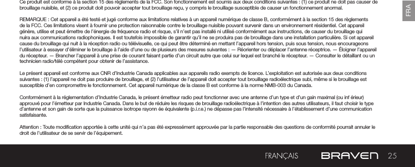 25FRACe produit est conforme à la section 15 des règlements de la FCC. Son fonctionnement est soumis aux deux conditions suivantes : (1) ce produit ne doit pas causer de brouillage nuisible, et (2) ce produit doit pouvoir accepter tout brouillage reçu, y compris le brouillage susceptible de causer un fonctionnement anormal.REMARQUE : Cet appareil a été testé et jugé conforme aux limitations relatives à un appareil numérique de classe B, conformément à la section 15 des règlements de la FCC. Ces limitations visent à fournir une protection raisonnable contre le brouillage nuisible pouvant survenir dans un environnement résidentiel. Cet appareil génère, utilise et peut émettre de l’énergie de fréquence radio et risque, s’il n’est pas installé ni utilisé conformément aux instructions, de causer du brouillage qui nuira aux communications radiophoniques. Il est toutefois impossible de garantir qu’il ne se produira pas de brouillage dans une installation particulière. Si cet appareil cause du brouillage qui nuit à la réception radio ou télévisuelle, ce qui peut être déterminé en mettant l’appareil hors tension, puis sous tension, nous encourageons l’utilisateur à essayer d’éliminer le brouillage à l’aide d’une ou de plusieurs des mesures suivantes : — Réorienter ou déplacer l’antenne réceptrice. — Éloigner l’appareil du récepteur. — Brancher l’appareil à une prise de courant faisant partie d’un circuit autre que celui sur lequel est branché le récepteur. — Consulter le détaillant ou un technicien radio/télé compétent pour obtenir de l’assistance.Le présent appareil est conforme aux CNR d’Industrie Canada applicables aux appareils radio exempts de licence. L’exploitation est autorisée aux deux conditions suivantes : (1) l’appareil ne doit pas produire de brouillage, et (2) l’utilisateur de l’appareil doit accepter tout brouillage radioélectrique subi, même si le brouillage est susceptible d’en compromettre le fonctionnement. Cet appareil numérique de la classe B est conforme à la norme NMB-003 du Canada.Conformément à la réglementation d’Industrie Canada, le présent émetteur radio peut fonctionner avec une antenne d’un type et d’un gain maximal (ou inf érieur) approuvé pour l’émetteur par Industrie Canada. Dans le but de réduire les risques de brouillage radioélectrique à l’intention des autres utilisateurs, il faut choisir le type d’antenne et son gain de sorte que la puissance isotrope rayonn ée équivalente (p.i.r.e.) ne dépasse pas l’intensité nécessaire à l’établissement d’une communication satisfaisante.Attention : Toute modication apportée à cette unité qui n’a pas été expressément approuvée par la partie responsable des questions de conformité pourrait annuler le droit de l’utilisateur de se servir de l’équipement.