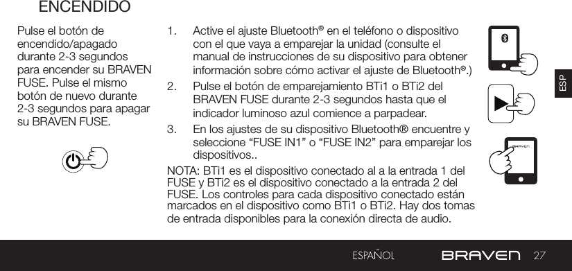 27ESPENCENDIDOPulse el botón de encendido/apagado durante 2-3 segundos para encender su BRAVEN FUSE. Pulse el mismo botón de nuevo durante 2-3 segundos para apagar su BRAVEN FUSE.1.  Active el ajuste Bluetooth® en el teléfono o dispositivo con el que vaya a emparejar la unidad (consulte el manual de instrucciones de su dispositivo para obtener información sobre cómo activar el ajuste de Bluetooth®.)2.  Pulse el botón de emparejamiento BTi1 o BTi2 del BRAVEN FUSE durante 2-3 segundos hasta que el indicador luminoso azul comience a parpadear.3.  En los ajustes de su dispositivo Bluetooth® encuentre y seleccione “FUSE IN1” o “FUSE IN2” para emparejar los dispositivos..NOTA: BTi1 es el dispositivo conectado al a la entrada 1 del FUSE y BTi2 es el dispositivo conectado a la entrada 2 del FUSE. Los controles para cada dispositivo conectado están marcados en el dispositivo como BTi1 o BTi2. Hay dos tomas de entrada disponibles para la conexión directa de audio.