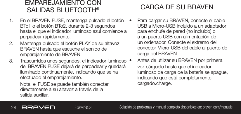 28 Solución de problemas y manual completo disponibles en: braven.com/manualsEMPAREJAMIENTO CON SALIDAS BLUETOOTH® CARGA DE SU BRAVEN1.  En el BRAVEN FUSE, mantenga pulsado el botón BTo1 o el botón BTo2, durante 2-3 segundos hasta el que el indicador luminoso azul comience a parpadear rápidamente. 2.  Mantenga pulsado el botón PLAY de su altavoz BRAVEN hasta que escuche el sonido de emparejamiento de BRAVEN3.  Trascurridos unos segundos, el indicador luminoso del BRAVEN FUSE dejará de parpadear y quedará iluminado continuamente, indicando que se ha efectuado el emparejamiento.Nota: el FUSE se puede también conectar  directamente a su altavoz a través de la salida auxiliar.•  Para cargar su BRAVEN, conecte el cable USB a Micro-USB incluido a un adaptador para enchufe de pared (no incluido) o a un puerto USB con alimentación de un ordenador. Conecte el extremo del conector Micro-USB del cable al puerto de carga del BRAVEN.•  Antes de utilizar su BRAVEN por primera vez cárguelo hasta que el indicador luminoso de carga de la batería se apague, indicando que está completamente cargado.charge.